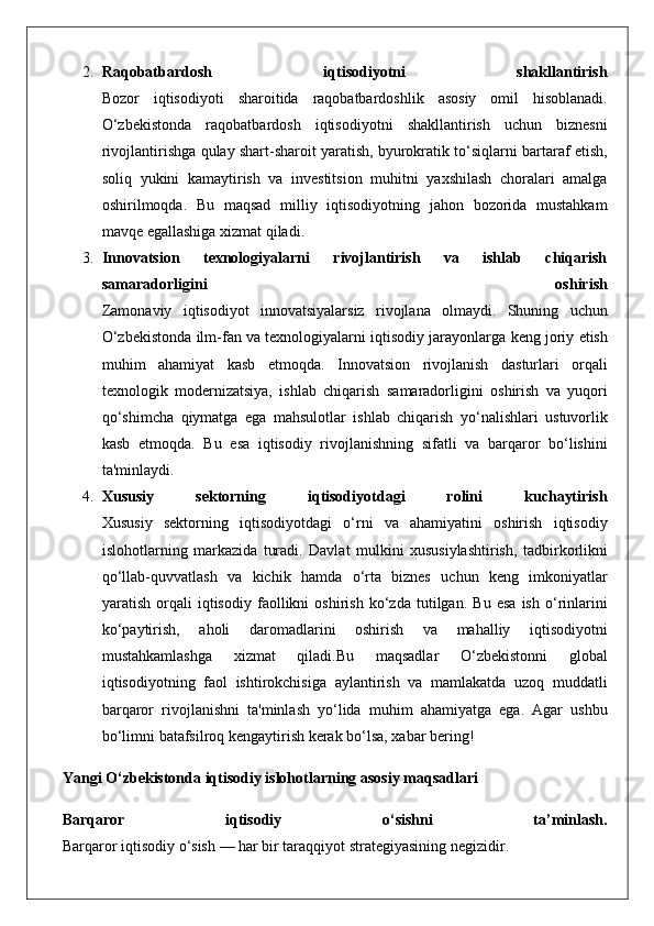 2. Raqobatbardosh   iqtisodiyotni   shakllantirish
Bozor iqtisodiyoti	 sharoitida	 raqobatbardoshlik	 asosiy	 omil	 hisoblanadi.
O‘zbekistonda	
 raqobatbardosh	 iqtisodiyotni	 shakllantirish	 uchun	 biznesni
rivojlantirishga	
 qulay	 shart-sharoit	 yaratish,	 byurokratik	 to‘siqlarni	 bartaraf	 etish,
soliq	
 yukini	 kamaytirish	 va	 investitsion	 muhitni	 yaxshilash	 choralari	 amalga
oshirilmoqda.	
  Bu	 maqsad	 milliy	 iqtisodiyotning	 jahon	 bozorida	 mustahkam
mavqe	
 egallashiga	 xizmat	 qiladi.
3. Innovatsion   texnologiyalarni   rivojlantirish   va   ishlab   chiqarish
samaradorligini   oshirish
Zamonaviy	
 iqtisodiyot	 innovatsiyalarsiz	 rivojlana	 olmaydi.	 Shuning	 uchun
O‘zbekistonda	
 ilm-fan	 va	 texnologiyalarni	 iqtisodiy	 jarayonlarga	 keng	 joriy	 etish
muhim	
 ahamiyat	 kasb	 etmoqda.	 Innovatsion	 rivojlanish	 dasturlari	 orqali
texnologik	
 modernizatsiya,	 ishlab	 chiqarish	 samaradorligini	 oshirish	 va	 yuqori
qo‘shimcha	
 qiymatga	 ega	 mahsulotlar	 ishlab	 chiqarish	 yo‘nalishlari	 ustuvorlik
kasb	
 etmoqda.	 Bu	 esa	 iqtisodiy	 rivojlanishning	 sifatli	 va	 barqaror	 bo‘lishini
ta'minlaydi.
4. Xususiy   sektorning   iqtisodiyotdagi   rolini   kuchaytirish
Xususiy	
 sektorning	 iqtisodiyotdagi	 o‘rni	 va	 ahamiyatini	 oshirish	 iqtisodiy
islohotlarning	
 markazida	 turadi.	 Davlat	 mulkini	 xususiylashtirish,	 tadbirkorlikni
qo‘llab-quvvatlash	
 va	 kichik	 hamda	 o‘rta	 biznes	 uchun	 keng	 imkoniyatlar
yaratish	
 orqali	 iqtisodiy	 faollikni	 oshirish	 ko‘zda	 tutilgan.	 Bu	 esa	 ish	 o‘rinlarini
ko‘paytirish,	
 	aholi	 	daromadlarini	 	oshirish	 	va	 	mahalliy	 	iqtisodiyotni
mustahkamlashga	
 	xizmat	 	qiladi.Bu	 	maqsadlar	 	O‘zbekistonni	 	global
iqtisodiyotning	
 faol	 ishtirokchisiga	 aylantirish	 va	 mamlakatda	 uzoq	 muddatli
barqaror	
 rivojlanishni	 ta'minlash	 yo‘lida	 muhim	 ahamiyatga	 ega.	 Agar	 ushbu
bo‘limni	
 batafsilroq	 kengaytirish	 kerak	 bo‘lsa,	 xabar	 bering!
Yangi O‘zbekistonda iqtisodiy islohotlarning asosiy maqsadlari
Barqaror   iqtisodiy   o‘sishni   ta’minlash.
Barqaror	
 iqtisodiy	 o‘sish	 —	 har	 bir	 taraqqiyot	 strategiyasining	 negizidir. 