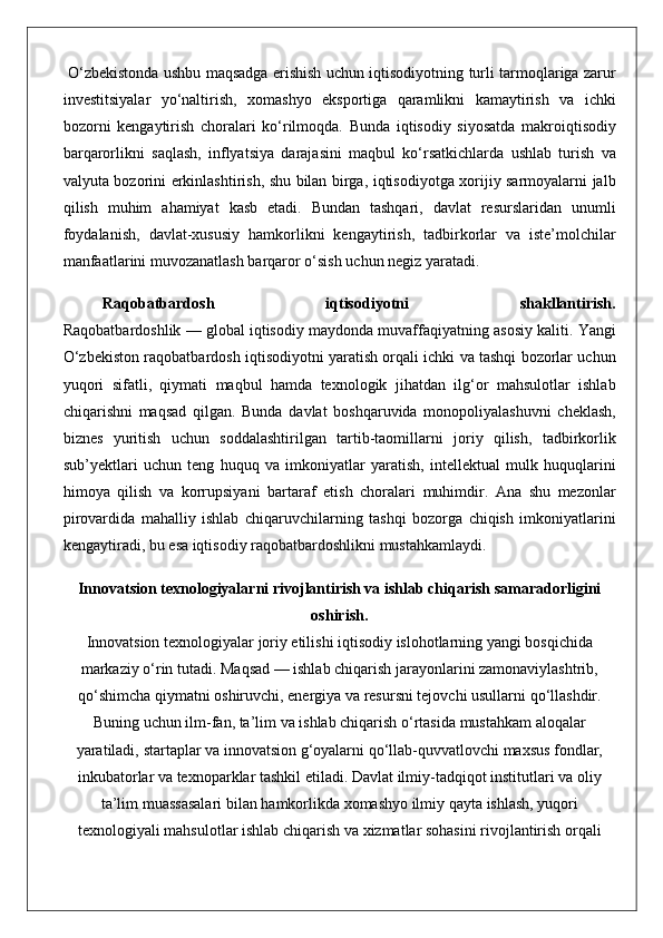  O‘zbekistonda	 ushbu	 maqsadga	 erishish	 uchun	 iqtisodiyotning	 turli	 tarmoqlariga	 zarur
investitsiyalar	
 yo‘naltirish,	 xomashyo	 eksportiga	 qaramlikni	 kamaytirish	 va	 ichki
bozorni	
 kengaytirish	 choralari	 ko‘rilmoqda.	 Bunda	 iqtisodiy	 siyosatda	 makroiqtisodiy
barqarorlikni	
 saqlash,	 inflyatsiya	 darajasini	 maqbul	 ko‘rsatkichlarda	 ushlab	 turish	 va
valyuta	
 bozorini	 erkinlashtirish,	 shu	 bilan	 birga,	 iqtisodiyotga	 xorijiy	 sarmoyalarni	 jalb
qilish	
 muhim	 ahamiyat	 kasb	 etadi.	 Bundan	 tashqari,	 davlat	 resurslaridan	 unumli
foydalanish,	
 davlat-xususiy	 hamkorlikni	 kengaytirish,	 tadbirkorlar	 va	 iste’molchilar
manfaatlarini	
 muvozanatlash	 barqaror	 o‘sish	 uchun	 negiz	 yaratadi.
Raqobatbardosh   iqtisodiyotni   shakllantirish.
Raqobatbardoshlik	
 —	 global	 iqtisodiy	 maydonda	 muvaffaqiyatning	 asosiy	 kaliti.	 Yangi
O‘zbekiston	
 raqobatbardosh	 iqtisodiyotni	 yaratish	 orqali	 ichki	 va	 tashqi	 bozorlar	 uchun
yuqori	
 sifatli,	 qiymati	 maqbul	 hamda	 texnologik	 jihatdan	 ilg‘or	 mahsulotlar	 ishlab
chiqarishni	
 maqsad	 qilgan.	 Bunda	 davlat	 boshqaruvida	 monopoliyalashuvni	 cheklash,
biznes	
 yuritish	 uchun	 soddalashtirilgan	 tartib-taomillarni	 joriy	 qilish,	 tadbirkorlik
sub’yektlari	
 uchun	 teng	 huquq	 va	 imkoniyatlar	 yaratish,	 intellektual	 mulk	 huquqlarini
himoya	
 qilish	 va	 korrupsiyani	 bartaraf	 etish	 choralari	 muhimdir.	 Ana	 shu	 mezonlar
pirovardida	
 mahalliy	 ishlab	 chiqaruvchilarning	 tashqi	 bozorga	 chiqish	 imkoniyatlarini
kengaytiradi,	
 bu	 esa	 iqtisodiy	 raqobatbardoshlikni	 mustahkamlaydi.
Innovatsion texnologiyalarni rivojlantirish va ishlab chiqarish samaradorligini
oshirish.
Innovatsion	
 texnologiyalar	 joriy	 etilishi	 iqtisodiy	 islohotlarning	 yangi	 bosqichida
markaziy	
 o‘rin	 tutadi.	 Maqsad	 —	 ishlab	 chiqarish	 jarayonlarini	 zamonaviylashtrib,
qo‘shimcha	
 qiymatni	 oshiruvchi,	 energiya	 va	 resursni	 tejovchi	 usullarni	 qo‘llashdir.
Buning	
 uchun	 ilm-fan,	 ta’lim	 va	 ishlab	 chiqarish	 o‘rtasida	 mustahkam	 aloqalar
yaratiladi,	
 startaplar	 va	 innovatsion	 g‘oyalarni	 qo‘llab-quvvatlovchi	 maxsus	 fondlar,
inkubatorlar	
 va	 texnoparklar	 tashkil	 etiladi.	 Davlat	 ilmiy-tadqiqot	 institutlari	 va	 oliy
ta’lim	
 muassasalari	 bilan	 hamkorlikda	 xomashyo	 ilmiy	 qayta	 ishlash,	 yuqori
texnologiyali	
 mahsulotlar	 ishlab	 chiqarish	 va	 xizmatlar	 sohasini	 rivojlantirish	 orqali 