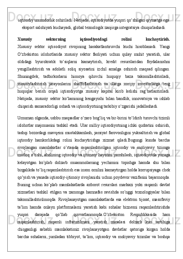 iqtisodiy unumdorlik	 oshiriladi.	 Natijada,	 iqtisodiyotda	 yuqori	 qo‘shilgan	 qiymatga	 ega
eksport	
 salohiyati	 kuchayadi,	 global	 texnologik	 zanjirga	 integratsiya	 chuqurlashadi.
Xususiy   sektorning   iqtisodiyotdagi   rolini   kuchaytirish.
Xususiy	
 sektor	 iqtisodiyot	 rivojining	 harakatlantiruvchi	 kuchi	 hisoblanadi.	 Yangi
O‘zbekiston	
 islohotlarida	 xususiy	 sektor	 faoliyati	 uchun	 qulay	 muhit	 yaratish,	 ular
oldidagi	
 byurokratik	 to‘siqlarni	 kamaytirish,	 kredit	 resurslaridan	 foydalanishni
yengillashtirish	
 va	 adolatli	 soliq	 siyosatini	 izchil	 amalga	 oshirish	 maqsad	 qilingan.
Shuningdek,	
 tadbirkorlarni	 himoya	 qiluvchi	 huquqiy	 baza	 takomillashtiriladi,
xususiylashtirish	
 jarayonlarini	 shaffoflashtirish	 va	 ularga	 xorijiy	 investorlarga	 teng
huquqlar	
 berish	 orqali	 iqtisodiyotga	 xususiy	 kapital	 kirib	 kelishi	 rag‘batlantiriladi.
Natijada,	
 xususiy	 sektor	 ko‘lamining	 kengayishi	 bilan	 bandlik,	 innovatsiya	 va	 ishlab
chiqarish	
 samaradorligi	 oshadi	 va	 iqtisodiyotning	 tarkibiy	 o‘zgarishi	 jadallashadi.
Umuman	
 olganda,	 ushbu	 maqsadlar	 o‘zaro	 bog‘liq	 va	 bir-birini	 to‘ldirib	 turuvchi	 tizimli
islohotlar	
 majmuasini	 tashkil	 etadi.	 Ular	 milliy	 iqtisodiyotning	 ichki	 qudratini	 oshirish,
tashqi	
 bozordagi	 mavqeini	 mustahkamlash,	 jamiyat	 farovonligini	 yuksaltirish	 va	 global
iqtisodiy	
 hamkorlikdagi	 rolini	 kuchaytirishga	 xizmat	 qiladi.Bugungi	 kunda	 barcha
rivojlangan	
 mamlakatlar	 o’rtasida	 raqamlashtirilgan	 iqtisodiy	 va	 moliyaviy	 tizimga
mutloq	
 o’tishi,	 aholining	 iqtisodiy	 va	 ijtimoiy	 hayotini	 yaxshilash,	 iqtisodiyotda	 yuzaga
kelayotgan	
 ko’plab	 dolzarb	 muammolarning	 yechimini	 topishga	 hamda	 shu	 bilan
birgalikda	
 to’liq	 raqamlashtirish	 esa	 inson	 omilini	 kamaytirgan	 holda	 korrupsiyaga	 chek
qo’yish	
 va	 yanada	 iqtisodiy-ijtimoiy	 rivojlanishi	 uchun	 poydevor	 vazifasini	 bajarmoqda.
Buning	
 uchun	 ko’plab	 mamlakatlarda	 axborot	 resurslari	 markazi	 yoki	 raqamli	 davlat
xizmatlari	
 tashkil	 etilgan	 va	 zamonga	 hamnafas	 ravishda	 so’nggi	 texnologiyalar	 bilan
takomillashtirilmoqda.	
 Rivojlanayotgan	 mamlakatlarda	 esa	 elektron	 tijorat,	 masofaviy
ta’lim	
 hamda	 onlayn	 platformalarni	 yaratish	 kabi	 sohalar	 biznesni	 raqamlashtirishda
yuqori	
 	darajada	 	qo’llab	 	quvvatlanmoqda.O’zbekiston	 	Respublikasida	 	ham
raqamlashtirish,	
 raqamli	 infratuzilmani	 yaratish	 masalasi	 dolzarb	 kun	 tartibiga
chiqganligi	
 sababli	 mamlakatimiz	 rivojlanayotgan	 davlatlar	 qatoriga	 kirgan	 holda
barcha	
 sohalarni,	 jumladan	 tibbiyot,	 ta’lim,	 iqtisodiy	 va	 moliyaviy	 tizimlar	 va	 boshqa 