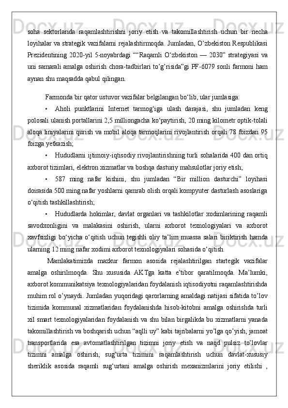 soha sektorlarida	 raqamlashtirishni	 joriy	 etish	 va	 takomillashtirish	 uchun	 bir	 necha
loyihalar	
 va	 strategik	 vazifalarni	 rejalashtirmoqda.	 Jumladan,	 O’zbekiston	 Respublikasi
Prezidentining	
 2020-yil	 5-noyabrdagi	 ““Raqamli	 O‘zbekiston	 —	 2030”	 strategiyasi	 va
uni	
 samarali	 amalga	 oshirish	 chora-tadbirlari	 to’g’risida”gi	 PF-6079	 sonli	 farmoni	 ham
aynan	
 shu	 maqsadda	 qabul	 qilingan.
Farmonda	
 bir	 qator	 ustuvor	 vazifalar	 belgilangan	 bo‘lib,	 ular	 jumlasiga:
• Aholi	
 punktlarini	 Internet	 tarmog‘iga	 ulash	 darajasi,	 shu	 jumladan	 keng
polosali	
 ulanish	 portallarini	 2,5	 milliongacha	 ko‘paytirish,	 20	 ming	 kilometr	 optik-tolali
aloqa	
 liniyalarini	 qurish	 va	 mobil	 aloqa	 tarmoqlarini	 rivojlantirish	 orqali	 78	 foizdan	 95
foizga	
 yetkazish;
• Hududlarni	
 ijtimoiy-iqtisodiy	 rivojlantirishning	 turli	 sohalarida	 400	 dan	 ortiq
axborot	
 tizimlari,	 elektron	 xizmatlar	 va	 boshqa	 dasturiy	 mahsulotlar	 joriy	 etish;
• 587	
 ming	 nafar	 kishini,	 shu	 jumladan	 “Bir	 million	 dasturchi”	 loyihasi
doirasida	
 500	 ming	 nafar	 yoshlarni	 qamrab	 olish	 orqali	 kompyuter	 dasturlash	 asoslariga
o‘qitish	
 tashkillashtirish;
• Hududlarda	
 hokimlar,	 davlat	 organlari	 va	 tashkilotlar	 xodimlarining	 raqamli
savodxonligini	
 va	 malakasini	 oshirish,	 ularni	 axborot	 texnologiyalari	 va	 axborot
xavfsizligi	
 bo‘yicha	 o‘qitish	 uchun	 tegishli	 oliy	 ta’lim	 muassa	 salari	 biriktirish	 hamda
ularning	
 12	 ming	 nafar	 xodimi	 axborot	 texnologiyalari	 sohasida	 o‘qitish.
Mamlakatimizda	
 mazkur	 farmon	 asosida	 rejalashtirilgan	 startegik	 vazifalar
amalga	
 oshirilmoqda.	 Shu	 xususida	 AKTga	 katta	 e’tibor	 qaratilmoqda.	 Ma’lumki,
axborot	
 kommunikatsiya	 texnologiyalaridan	 foydalanish	 iqtisodiyotni	 raqamlashtirishda
muhim	
 rol	 o’ynaydi.	 Jumladan	 yuqoridagi	 qarorlarning	 amaldagi	 natijasi	 sifatida	 to’lov
tizimida	
 kommunal	 xizmatlaridan	 foydalanishda	 hisob-kitobni	 amalga	 oshirishda	 turli
xil	
 smart	 texnologiyalaridan	 foydalanish	 va	 shu	 bilan	 birgalikda	 bu	 xizmatlarni	 yanada
takomillashtirish	
 va	 boshqarish	 uchun	 “aqlli	 uy”	 kabi	 tajribalarni	 yo’lga	 qo’yish,	 jamoat
transportlarida	
 esa	 avtomatlashtirilgan	 tizimni	 joriy	 etish	 va	 naqd	 pulsiz	 to’lovlar
tizimni	
 amalga	 oshirish,	 sug‘urta	 tizimini	 raqamlashtirish	 uchun	 davlat-xususiy
sheriklik	
 asosida	 raqamli	 sug‘urtani	 amalga	 oshirish	 mexanizmlarini	 joriy	 etilishi	 , 