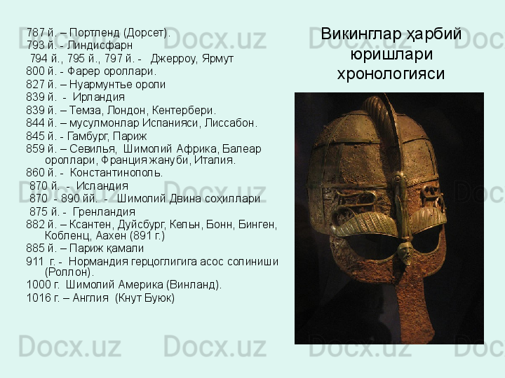 Викинглар ҳарбий 
юришлари 
хронологияси787 й. – Портленд (Дорсет).
793 й. - Линдисфарн
  794 й., 795 й., 797 й. -   Джерроу, Ярмут
800 й. - Фарер ороллари.
827 й. – Нуармунтье ороли
839 й.  -  Ирландия 
839 й. – Темза, Лондон, Кентербери.
844 й. – мусулмонлар Испанияси, Лиссабон.
845 й. - Гамбург, Париж
859 й. – Севилья,  Шимолий Африка, Балеар 
ороллари, Франция жануби, Италия.
860 й. -  Константинополь.
  870 й.  -  Исландия 
  870  - 890 йй.  -   Шимолий Двина со ҳ иллари  
  875 й. -  Гренландия
882 й. – Ксантен, Дуйсбург, Кельн, Бонн, Бинген, 
Кобленц, Аахен (891 г.)
885 й. – Париж қамали
911  г. -  Нормандия герцоглигига асос солиниши 
(Роллон).
1000 г.  Шимолий Америка (Винланд).
1016 г. – Англия  (Кнут Буюк)  