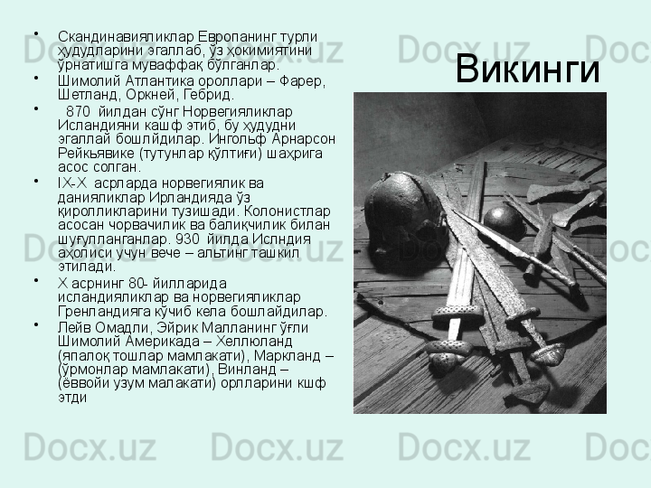 Викинги •
Скандинавияликлар Европанинг турли 
ҳудудларини эгаллаб, ўз ҳокимиятини 
ўрнатишга муваффақ бўлганлар.
•
Шимолий Атлантика ороллари – Фарер, 
Шетланд, Оркней, Гебрид.
•
   870  йилдан сўнг Норвегияликлар 
Исландияни кашф этиб, бу ҳудудни 
эгаллай бошлйдилар. Ингольф Арнарсон 
Рейкьявике (тутунлар қўлтиғи) шаҳрига 
асос солган. 
•
IX - X   асрларда норвегиялик ва 
данияликлар Ирландияда ўз 
қиролликларини тузишади. Колонистлар 
асосан чорвачилик ва балиқчилик билан 
шуғулланганлар. 930  йилда Ислндия 
аҳолиси учун вече – альтинг ташкил 
этилади. 
•
Х асрнинг 80- йилларида 
исландияликлар ва норвегияликлар 
Гренландияга кўчиб кела бошлайдилар. 
•
Лейв Омадли, Эйрик Малланинг ўғли 
Шимолий Америкада – Хеллюланд 
(япалоқ тошлар мамлакати), Маркланд – 
(ўрмонлар мамлакати), Винланд –
(ёввойи узум малакати) орлларини кшф 
этди 