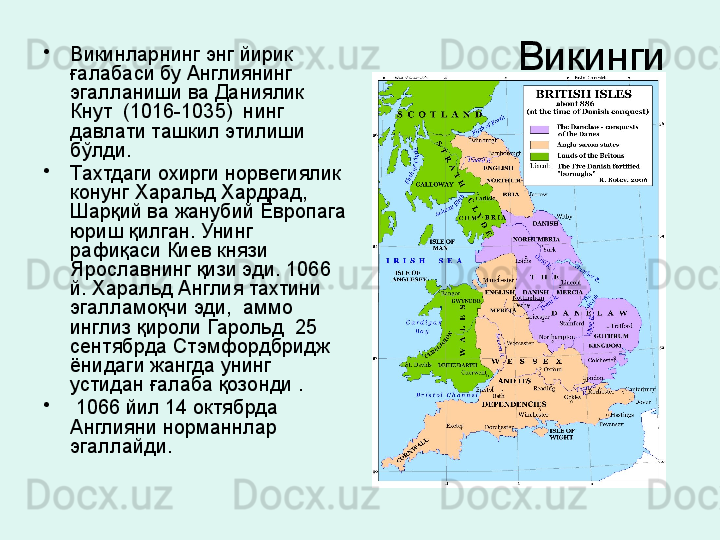 Викинги •
Викинларнинг энг йирик 
ғалабаси бу Англиянинг 
эгалланиши ва Даниялик 
Кнут  (1016-1035)  нинг 
давлати ташкил этилиши 
бўлди.
•
Тахтдаги охирги норвегиялик 
конунг Харальд Хардрад,  
Шарқий ва жанубий Европага 
юриш қилган. Унинг 
рафиқаси Киев князи 
Ярославнинг қизи эди. 1066 
й. Харальд Англия тахтини 
эгалламоқчи эди,  аммо 
инглиз қироли Гарольд  25 
сентябрда Стэмфордбридж 
ёнидаги жангда унинг 
устидан ғалаба қозонди .
•
  1066 йил 14 октябрда 
Англияни норманнлар 
эгаллайди.
  