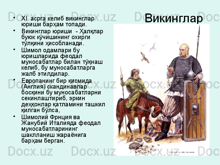 Викинглар •
XI   асрга келиб викинглар 
юриши барҳам топади. 
•
Викинглар юриши  - Ҳалқлар 
буюк кўчишининг охирги 
тўлқини ҳисобланади. 
•
Шимол одамлари бу 
юришларида феодал 
муносабатлар билан тўқнаш 
келиб, бу муносабатларга 
жалб этилдилар. 
•
Европанинг бир қисмида 
(Англия) скандинавлар 
босқини бу муносабатларни 
секинлаштириб, эркин 
деҳқонлар қатламини ташкил 
қилган бўлса, 
•
Шимолий Фрнция ва 
Жанубий Италияда феодал 
муносабатларининг 
шаклланиш жараёнига 
барҳам берган. 