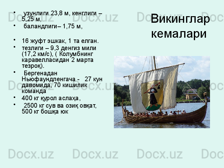 Викинглар 
кемалари •
  узунлиги 23,8 м, кенглиги – 
5,25 м,
•
  баландлиги– 1,75 м,
•
16 жуфт эшкак, 1 та елган. 
•
тезлиги – 9,3 денгиз мили 
(17,2 км/с), ( Колумбнинг 
каравелласидан 2 марта 
тезроқ). 
•
  Бергенадан 
Ньюфаундленгача -   27 кун 
давомида, 70 кишилик 
команда 
•
400 кг қурол аслаҳа,
•
  2500 кг сув ва озиқ овқат, 
500 кг бошқа юк 