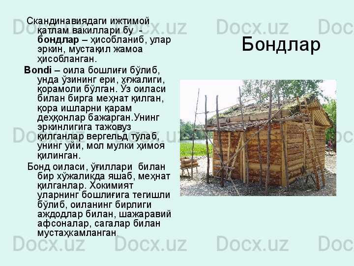 Бондлар   Скандинавиядаги ижтимой 
қатлам вакиллари бу  -  
бондлар  – ҳисобланиб, улар 
эркин, мустақил жамоа  
ҳисобланган. 
Bondi   – оила бошлиғи бўлиб, 
унда ўзининг ери, хғжалиги, 
қорамоли бўлган. Ўз оиласи 
билан бирга меҳнат қилган, 
қора ишларни қарам 
деҳқонлар бажарган.Унинг 
эркинлигига тажовуз 
қилганлар вергельд тўлаб, 
унинг уйи, мол мулки ҳимоя 
қилинган.
  Бонд оиласи, ўғиллари  билан 
бир хўжаликда яшаб, меҳнат 
қилганлар. Хокимият 
уларнинг бошлиғига тегишли 
бўлиб, оиланинг бирлиги 
аждодлар билан, шажаравий 
афсоналар, сагалар билан 
мустаҳкамланган .  