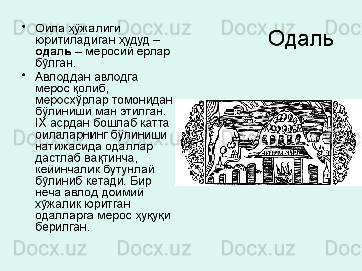 Одаль •
Оила ҳўжалиги 
юритиладиган ҳудуд – 
одаль  – меросий ерлар 
бўлган. 
•
Авлоддан авлодга 
мерос қолиб, 
меросхўрлар томонидан 
бўлиниши ман этилган. 
IX  асрдан бошлаб катта 
оилаларнинг бўлиниши 
натижасида одаллар 
дастлаб вақтинча, 
кейинчалик бутунлай 
бўлиниб кетади. Бир 
неча авлод доимий 
хўжалик юритган 
одалларга мерос ҳуқуқи 
берилган . 