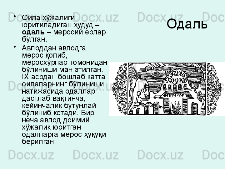 Одаль •
Оила ҳўжалиги 
юритиладиган ҳудуд – 
одаль  – меросий ерлар 
бўлган. 
•
Авлоддан авлодга 
мерос қолиб, 
меросхўрлар томонидан 
бўлиниши ман этилган. 
IX  асрдан бошлаб катта 
оилаларнинг бўлиниши 
натижасида одаллар 
дастлаб вақтинча, 
кейинчалик бутунлай 
бўлиниб кетади. Бир 
неча авлод доимий 
хўжалик юритган 
одалларга мерос ҳуқуқи 
берилган .
