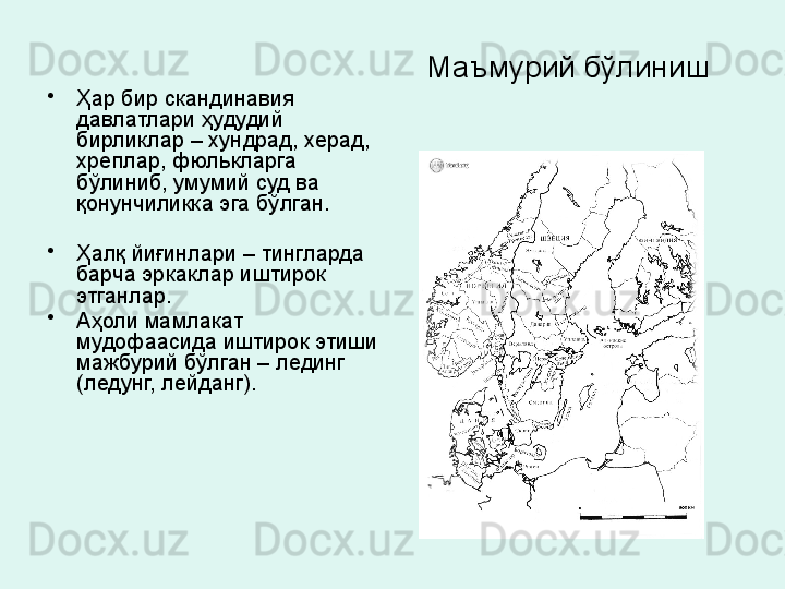 Маъмурий бўлиниш 
•
Ҳар бир скандинавия 
давлатлари ҳудудий 
бирликлар  – хундрад, херад, 
хреплар, фюлькларга 
бўлиниб, умумий суд ва 
қонунчиликка эга бўлган. 
 
•
Ҳалқ йиғинлари – тингларда 
барча эркаклар иштирок 
этганлар. 
•
Аҳоли мамлакат 
мудофаасида иштирок этиши 
мажбурий бўлган – лединг 
(ледунг, лейданг). 