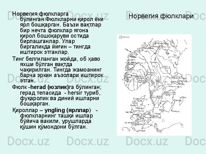   Норвегия фюлклариНорвегия фюлкларга 
бўлинган.Фюлкларни қирол ёки 
ярл бошқарган. Баъзи вақтлар 
бир нечта фюлклар ягона 
қирол бошоқаруви остида 
бирлашганлар. Улар 
биргаликда йиғ ин  – тинг да 
иштирок этганлар.  
Тинг белгиланган жойда, об ҳаво 
яхши бўлган вақтда 
чақирилган. Тингда жамоанинг 
барча эркин аъзолари иштирок 
этган.
Фюлк - herad (юзлик) га бўлинган;  
герад тепасида  - hersir туриб, 
фуқаролик ва диний ишларни 
бошқарган. 
Қироллар –  yngling (ярллар )   -  
фюлкларнинг ташқи ишлар 
бўйича вакили, урушларда 
қўшин қўмондони бўлган. 