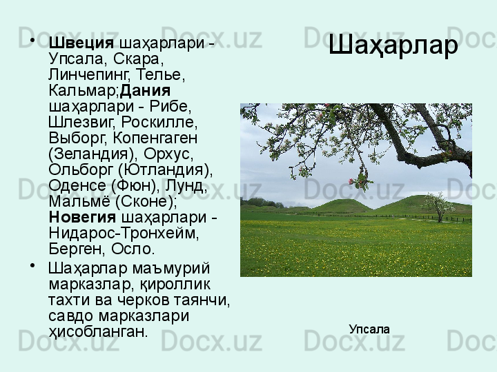 Шаҳарлар •
Швеция  шаҳарлари -  
Упсала, Скара, 
Линчепинг, Телье, 
Кальмар; Дания  
шаҳарлари - Рибе, 
Шлезвиг, Роскилле, 
Выборг, Копенгаген 
(Зеландия), Орхус, 
Ольборг (Ютландия), 
Оденсе (Фюн), Лунд, 
Мальмё (Сконе); 
Новегия  шаҳарлари -
Нидарос-Тронхейм, 
Берген, Осло. 
•
Шаҳарлар маъмурий 
марказлар, қироллик 
тахти ва черков таянчи, 
савдо марказлари 
ҳисобланган.   Упсала  