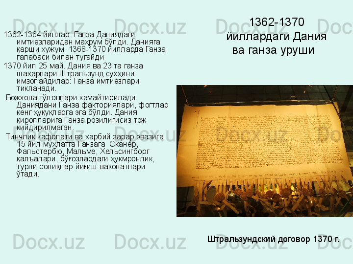 1362-1370 
йиллардаги Дания 
ва ганза уруши  1362-1364 йиллар. Ганза Даниядаги 
имтиёзларидан маҳрум бўлди. Данияга 
қарши хужум  1368-1370 йилларда Ганза 
ғалабаси билан тугайди  
1370 йил 25 май. Дания ва 23 та ганза 
шаҳарлари Штральзунд сухҳини 
имзолайдилар: Ганза имтиёзлари 
тикланади.
  Божхона тўловлари камайтирилади, 
Даниядани Ганза факториялари, фогтлар 
кенг ҳуқуқларга эга бўлди. Дания 
қиролларига Ганза розилигисиз тож 
кийдирилмаган.
  Тинчлик кафолати ва ҳарбий зарар эвазига 
15 йил муҳлатга Ганзага  Сканёр, 
Фальстербю, Мальмё, Хельсингборг 
қалъалари, бўғозлардаги ҳукмронлик, 
турли солиқлар йиғиш ваколатлари 
ўтади. 
Штральзундский договор 1370 г. 