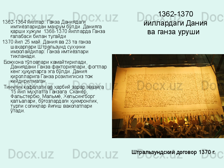 1362-1370 
йиллардаги Дания 
ва ганза уруши  1362-1364 йиллар. Ганза Даниядаги 
имтиёзларидан маҳрум бўлди. Данияга 
қарши хужум  1368-1370 йилларда Ганза 
ғалабаси билан тугайди  
1370 йил 25 май. Дания ва 23 та ганза 
шаҳарлари Штральзунд сухҳини 
имзолайдилар: Ганза имтиёзлари 
тикланади.
  Божхона тўловлари камайтирилади, 
Даниядани Ганза факториялари, фогтлар 
кенг ҳуқуқларга эга бўлди. Дания 
қиролларига Ганза розилигисиз тож 
кийдирилмаган.
  Тинчлик кафолати ва ҳарбий зарар эвазига 
15 йил муҳлатга Ганзага  Сканёр, 
Фальстербю, Мальмё, Хельсингборг 
қалъалари, бўғозлардаги ҳукмронлик, 
турли солиқлар йиғиш ваколатлари 
ўтади. 
Штральзундский договор 1370 г.