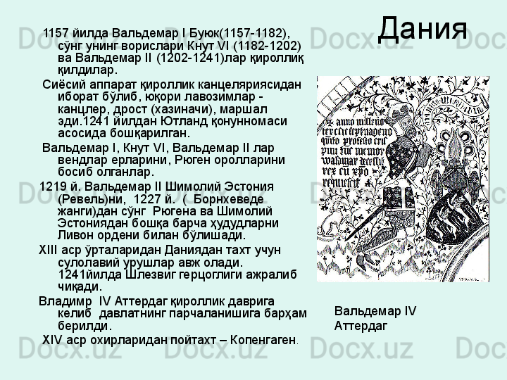 Дания   1157 йилда Вальдемар  I  Буюк (1157-1182), 
сўнг унинг ворислари Кнут  VI  (1182-1202) 
ва Вальдемар  II  (1202-1241)лар қироллиқ 
қилдилар.
  Сиёсий аппарат қироллик канцеляриясидан 
иборат бўлиб, юқори лавозимлар - 
канцлер, дрост (хазиначи), маршал 
эди.1241 йилдан Ютланд қонунномаси 
асосида бошқарилган.  
  Вальдемар  I , Кнут  VI , Вальдемар  II  лар 
вендлар ерларини, Рюген оролларини 
босиб олганлар.  
1219 й. Вальдемар  II  Шимолий Эстония 
(Ревель)ни,  1227 й.  (  Борнхеведе 
жанги)дан сўнг  Рюгена ва Шимолий 
Эстониядан бошқа барча ҳудудларни 
Ливон ордени билан бўлишади. 
XIII  аср ўрталаридан Даниядан тахт учун 
сулолавий урушлар авж олади.  
1241йилда Шлезвиг герцоглиги ажралиб 
чиқади.
Владимр   IV  Аттердаг қироллик даврига 
келиб  давлатнинг парчаланишига барҳам 
берилди.
  XIV  аср охирларидан пойтахт – Копенгаген .  Вальдемар  IV 
Аттердаг
