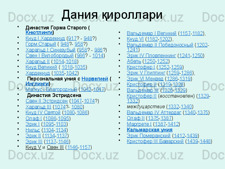   Дания қироллари 
•
Династия Горма Старого (
Кнютлинги )
•
Кнуд I Хардекнуд  ( 917 ? -  948 ?) 
•
Горм Старый  (  948 ?-  958 ?) 
•
Харальд I Синезубый  ( 958 ? -  986 ?) 
•
Свен I Вилобородый  ( 986 ? -  1014 ) 
•
Харальд II  ( 1014 - 1018 ) 
•
Кнуд Великий  (  1018 - 1035 ) 
•
Хардекнуд  ( 1035 - 1042 ) 
•
  Персональная уния с  Норвегией  (
Инглинги )
•
Магнус I Благородный  ( 1042 - 1047 ) 
•
  Династия Эстридсена
•
Свен II Эстридсен  ( 1047 - 1074 ?) 
•
Харальд III  ( 1074 ?-  1080 ) 
•
Кнуд IV Святой  ( 1080 - 1086 ) 
•
Олаф I  ( 1086 - 1095 ) 
•
Эрик I  ( 1095 - 1103 ) 
•
Нильс  ( 1104 - 1134 ) 
•
Эрик II  ( 1134 - 1137 ) 
•
Эрик III  ( 1137 - 1146 ) 
•
Кнуд V  и  Свен III  ( 1146 - 1157 )  •
Вальдемар I Великий  ( 1157 - 1182 ), 
•
Кнуд VI  ( 1182 - 1202 ), 
•
Вальдемар II Победоносный  ( 1202 -
1241 ) 
•
Эрик IV Пловпеннинг  ( 1241 - 1250 ) 
•
Абель  ( 1250 - 1252 ) 
•
Кристофер I  ( 1252 - 1259 ) 
•
Эрик V Глиппинг  ( 1259 - 1286 ), 
•
Эрик VI Менвед  ( 1286 - 1319 ) 
•
Кристофер II  ( 1319 - 1326 ) 
•
Вальдемар III  ( 1326 - 1329 ) 
•
Кристофер II  ( восстановлен ) ( 1329 -
1332 ) 
•
междуцарствие  ( 1332 - 1340 ) 
•
Вальдемар IV Аттердаг  ( 1340 - 1375 ) 
•
Олаф II  ( 1375 - 1387 ) 
•
Маргрете I  ( 1387 - 1412 ) 
•
Кальмарская уния
•
Эрик Померанский  ( 1412 - 1439 ) 
•
Кристофер III Баварский  ( 1439 - 1448 )  