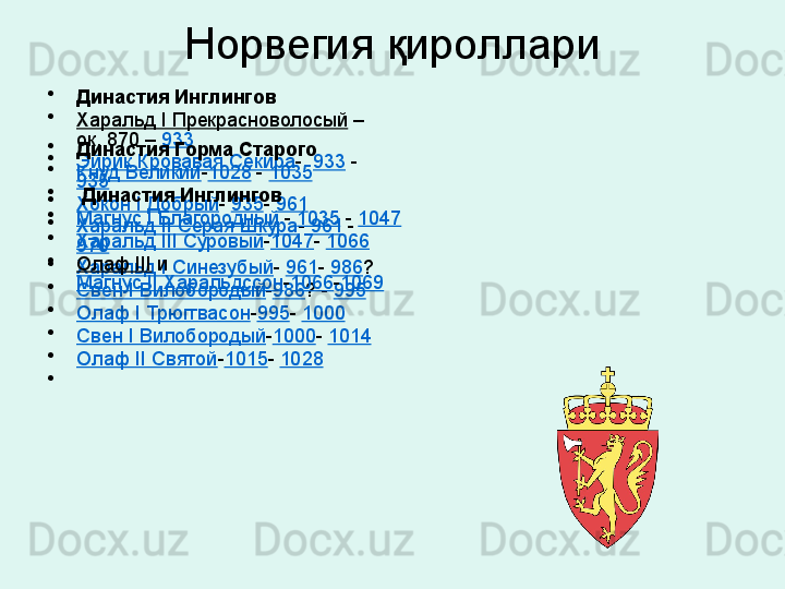 Норвегия қироллари
•
Династия Инглингов
•
Харальд I Прекрасноволосый  –
ок. 870 –  933
•
Эйрик Кровавая Секира -   933  - 
935
•
Хокон I Добрый -  935 -  961
•
Харальд II Серая Шкура -  961  -
970
•
Харальд I Синезубый -  961 -  986 ?
•
Свен I Вилобородый - 986 ? -  995
•
Олаф I Трюггвасон - 995 -  1000
•
Свен I Вилобородый - 1000 -  1014
•
Олаф II Святой - 1015 -  1028
•
 •
Династия Горма Старого
•
Кнуд Великий - 1028  -  1035
•
  Династия Инглингов
•
Магнус I Благородный  -  1035  -  1047
•
Харальд III Суровый - 1047 -  1066
•
Олаф III  и
Магнус II Харальдссон - 1066 - 1069 