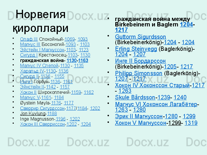   Норвегия 
қироллари
•
Олаф III  Спокойный- 1069 -  1093
•
Магнус III  Босоногий- 1093  -  1103
•
Эйстейн I Магнуссон - 1103 -  1123
•
Сигурд I  Крестоносец- 1103 -  1130
•
гражданская война-  1130 - 1163
•
Магнус IV Слепой - 1130  -  1135
•
Харальд IV - 1130 -  1136
•
Сигурд II - 1136  -  1155
•
Инге I  Горбун- 1136 -  1161
•
Эйнстейн II - 1142  -  1157
•
Хокон II  Широкоплечий- 1159 -  1162
•
Магнус V - 1161 -  1184
•
Øystein Møyla- 1176 -  1177
•
Сверрир Сигурдссон - 1177 / 1184 -  1202
•
Jon Kuvlung - 1188
•
Inge Magnusson- 1196  -  1202
•
Хокон III Сверриссон - 1202  -  1204 •
гражданская война между 
Birkebeinern и Baglern  1204 -
1217
•
Guttorm Sigurdsson  
(Birkebeinerkönig)- 1204  -  1204
•
Erling Steinvegg  (Baglerkönig)-
1204  -  1207
•
Инге II Бордарссон  
(Birkebeinerkönig)- 1205 -  1217
•
Philipp Simonsson  (Baglerkönig)-
1207  -  1217
•
Хокон IV Хоконссон Старый - 1217
-  1263
•
Skule Bårdsson - 1239 -  1240
•
Магнус VI Хоконсон Лагабётер -
1263  -  1280
•
Эрик II Магнуссон - 1280  -  1299
•
Хокон V Магнуссон - 1299 -  1319   