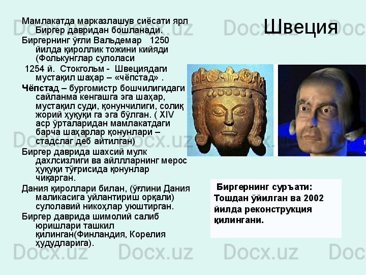 Швеция Мамлакатда марказлашув сиёсати ярл 
Биргер давридан бошланади. 
Биргернинг ўғли Вальдемар   1250  
йилда қироллик тожини кийяди 
(Фолькунглар сулоласи
  1254 й.  Стокгольм -  Швециядаги 
мустақил шаҳар – «чёпстад» . 
Чёпста д – бургомистр бошчилигидаги 
сайланма кенгашга эга шаҳар, 
мустақил суди, қонунчилиги, солиқ 
жорий ҳуқуқи га эга бўлган. (  XIV  
аср ўрталаридан мамлакатдаги 
барча шаҳарлар қонунлари  – 
стадслаг деб айтилган) 
Биргер даврида шахсий мулк 
дахлсизлиги ва айллларнинг мерос 
ҳуқуқи тўғрисида қонунлар 
чиқарган. 
Дания қироллари билан, (ўғлини Дания 
маликасига уйлантириш орқали) 
сулолавий никоҳлар уюштирган. 
Биргер даврида шимолий салиб 
юришлари ташкил 
қилинган(Финландия, Корелия 
ҳудудларига).    Биргернинг суръати: 
Тошдан ўйилган ва 2002 
йилда реконструкция 
қилингани. 