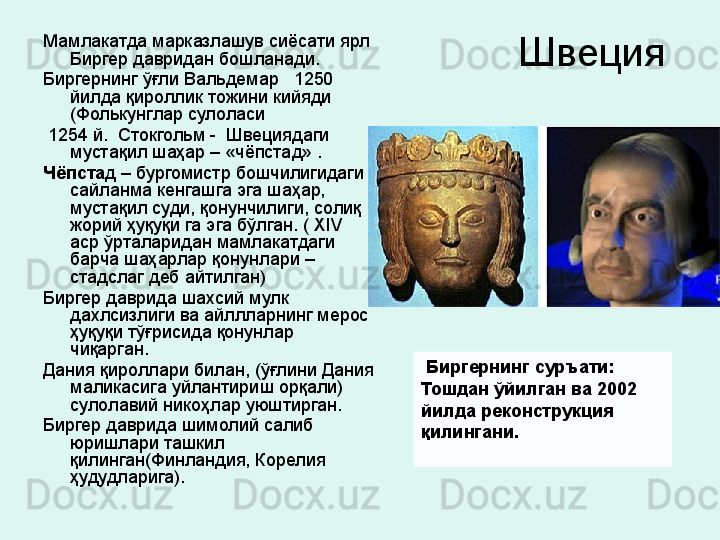 Швеция Мамлакатда марказлашув сиёсати ярл 
Биргер давридан бошланади. 
Биргернинг ўғли Вальдемар   1250  
йилда қироллик тожини кийяди 
(Фолькунглар сулоласи
  1254 й.  Стокгольм -  Швециядаги 
мустақил шаҳар – «чёпстад» . 
Чёпста д – бургомистр бошчилигидаги 
сайланма кенгашга эга шаҳар, 
мустақил суди, қонунчилиги, солиқ 
жорий ҳуқуқи га эга бўлган. (  XIV  
аср ўрталаридан мамлакатдаги 
барча шаҳарлар қонунлари  – 
стадслаг деб айтилган) 
Биргер даврида шахсий мулк 
дахлсизлиги ва айллларнинг мерос 
ҳуқуқи тўғрисида қонунлар 
чиқарган. 
Дания қироллари билан, (ўғлини Дания 
маликасига уйлантириш орқали) 
сулолавий никоҳлар уюштирган. 
Биргер даврида шимолий салиб 
юришлари ташкил 
қилинган(Финландия, Корелия 
ҳудудларига).    Биргернинг суръати: 
Тошдан ўйилган ва 2002 
йилда реконструкция 
қилингани.