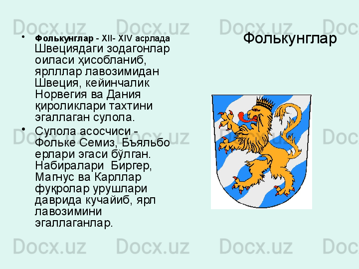 Фолькунглар•
Фолькунглар  -  XII- XIV  асрлада 
Швециядаги зодагонлар 
оиласи ҳисобланиб, 
ярлллар лавозимидан 
Швеция, кейинчалик 
Норвегия ва Дания 
қироликлари тахтини 
эгаллаган сулола. 
•
Сулола асосчиси	
 - 
Фольке Семиз, Бъяльбо 
ерлари эгаси бўлган. 
Набиралари  Биргер, 
Магнус ва Карллар 
фуқролар урушлари 
даврида кучайиб, ярл 
лавозимини 
эгаллаганлар .  