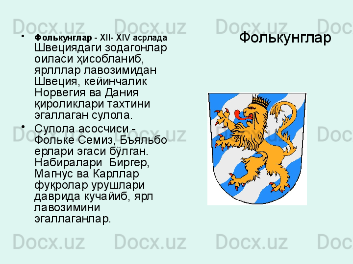 Фолькунглар•
Фолькунглар  -  XII- XIV  асрлада 
Швециядаги зодагонлар 
оиласи ҳисобланиб, 
ярлллар лавозимидан 
Швеция, кейинчалик 
Норвегия ва Дания 
қироликлари тахтини 
эгаллаган сулола. 
•
Сулола асосчиси	
 - 
Фольке Семиз, Бъяльбо 
ерлари эгаси бўлган. 
Набиралари  Биргер, 
Магнус ва Карллар 
фуқролар урушлари 
даврида кучайиб, ярл 
лавозимини 
эгаллаганлар .