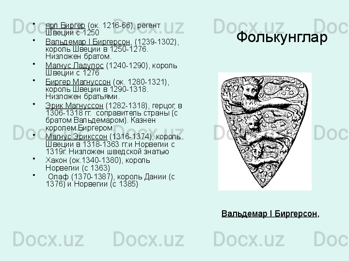 Фолькунглар•
ярл Биргер  (ок. 1216-66), регент 
Швеции с 1250 
•
Вальдемар I Биргерсон , (1239-1302), 
король Швеции в 1250-1276. 
Низложен братом. 
•
Магнус Ладулос  (1240-1290), король 
Швеции с 1276
•
Биргер Магнуссон  (ок. 1280-1321), 
король Швеции в 1290-1318. 
Низложен братьями.
•
Эрик Магнуссон  (1282-1318), герцог, в 
1306-1318 гг.  соправитель страны (с 
братом Вальдемаром). Казнен 
королем Биргером. 
•
Магнус Эрикссон  (1316-1374), король 
Швеции в 1318-1363 гг.и Норвегии с 
1319г. Низложен шведской знатью 
•
Хакон (ок.1340-1380), король 
Норвегии (с 1363)
•
  Олаф (1370-1387), король Дании (с 
1376) и Норвегии (с 1385)
Вальдемар I Биргерсон , 