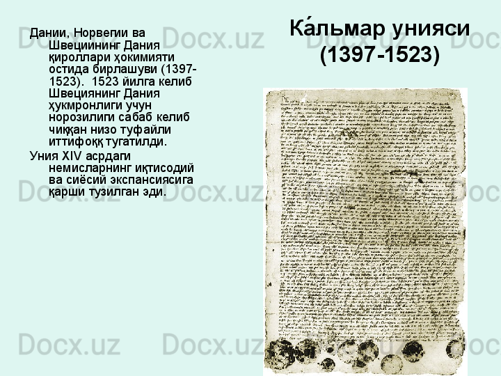 Ка́льмар унияси  
(1397-1523)Дании, Норвегии ва 
Швециининг Дания 
қироллари ҳокимияти 
остида бирлашуви (1397-
1523).  1523 йилга келиб 
Швециянинг Дания 
ҳукмронлиги учун 
норозилиги сабаб келиб 
чиққан низо туфайли 
иттифоққ тугатилди. 
Уния  XIV  асрдаги 
немисларнинг иқтисодий 
ва сиёсий экспансиясига 
қарши тузилган эди. 