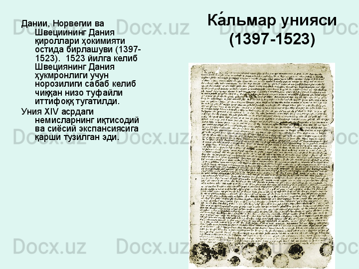 Ка́льмар унияси  
(1397-1523)Дании, Норвегии ва 
Швециининг Дания 
қироллари ҳокимияти 
остида бирлашуви (1397-
1523).  1523 йилга келиб 
Швециянинг Дания 
ҳукмронлиги учун 
норозилиги сабаб келиб 
чиққан низо туфайли 
иттифоққ тугатилди. 
Уния  XIV  асрдаги 
немисларнинг иқтисодий 
ва сиёсий экспансиясига 
қарши тузилган эди.