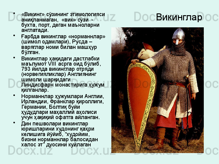 Викинглар  •
«Викинг» сўзининг этимологияси 
аниқланмаган,  «вик» сўзи  - 
бухта, порт, деган маъноларни 
англатади. 
•
Ғарбда викинглар «норманнлар» 
(шимол одамлари), Русда – 
варяглар номи билан машҳур 
бўлган. 
•
Викинглар ҳақидаги дастлабки 
маълумот  VIII  асрга оид бўлиб,  
793 йилда викинглар отряди 
(норвегияликлар) Англиянинг 
шимоли шарқидаги  
Линдисфарн монастирига ҳужум 
қилганлар. 
•
Норманнлар ҳужумлари Англии, 
Ирландии, Франклар қироллиги, 
Германии, Болтиқ буйи 
ҳудудлари маҳаллий аҳолиси 
учун ҳақиқий офатга айланган. 
•
Дин пешволари викинглар 
юришларини худонинг қаҳри 
келишига йўйиб, “худойим, 
бизни норманнлар балосидан 
халос эт” дуосини куйлаган 