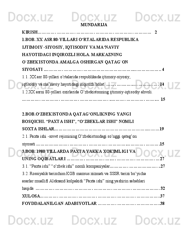 MUNDARIJA 
KIRISH…………. …………. …………. …………. …………. …………   2
1.BOB. XX ASR 80-YILLARI O RTALARIDA RESPUBLIKA ʻ
IJTIMOIY -SIYOSIY, IQTISODIY VA MA NAVIY 	
ʻ
HAYOTIDAGI INQIROZLI HOLA. MARKAZNING 
O`ZBEKISTONDA AMALGA OSHIRGAN QATAG`ON 
SIYOSATI  .…………. …………. ……………………………..……………….. 4
1.1. XX asr 80-yillari o’rtalarida respublikada ijtimoiy-siyosiy,
iqtisodiy va ma’naviy hayotidagi inqirozli holat.  ……. ….…….…. ………. …. 14
1.2.XX asrni 80-yillari oxirlarida O’zbekistonning ijtimoiy-iqtisodiy ahvoli.
…………. …………. …………. ………….……. ..………. …………. …….… 15
2.BOB.O‘ZBEKISTONDA QATAG‘ONLIKNING YANGI 
BOSQICHI. “PAXTA ISHI”, “O‘ZBEKLAR ISHI” NOMLI 
SOXTA ISHLAR………………………………………………………..………19
2.1. Paxta ishi -sovet rejimining O’zbekistondagi so’nggi qatag’on 
siyosati  ………….………. …………. …………. ………….…………. ……….15
3.BOB. 1980 YILLARDA PAXTA YAKKA XOKIMLIGI VA 
UNING OQIBATLARI … ………. …………. ….…. …………. …………. …27
3.1. “Paxta ishi” “o’zbek ishi” nomli kompaniyalar …………. ………….……. ..27
3.2. Rossiyalik tarixchim KGB maxsus xizmati va SSSR tarixi bo’yicha 
asarlar muallifi Aleksand kolpakidi “Paxta ishi” ning yashirin sabablari 
haqida . …………. …………. …………. …………. …………. ………………. 32
XULOSA…………. …………. …………. …………. …………. ……………..37
FOYDDALANILGAN ADABIYOTLAR …………. …………. ……………..38 