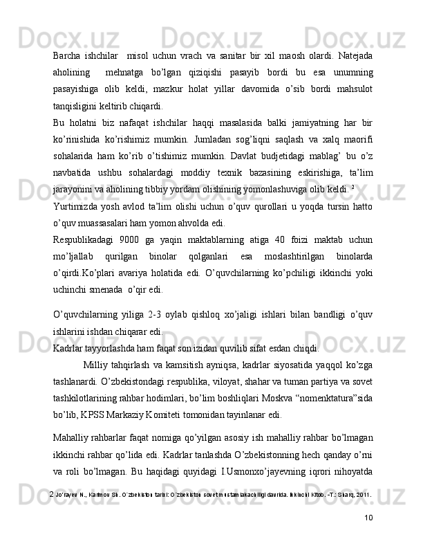 Barcha   ishchilar     misol   uchun   vrach   va   sanitar   bir   xil   maosh   olardi.   Natejada
aholining     mehnatga   bo’lgan   qiziqishi   pasayib   bordi   bu   esa   unumning
pasayishiga   olib   keldi,   mazkur   holat   yillar   davomida   o’sib   bordi   mahsulot
tanqisligini keltirib chiqardi. 
Bu   holatni   biz   nafaqat   ishchilar   haqqi   masalasida   balki   jamiyatning   har   bir
ko’rinishida   ko’rishimiz   mumkin.   Jumladan   sog’liqni   saqlash   va   xalq   maorifi
sohalarida   ham   ko’rib   o’tishimiz   mumkin.   Davlat   budjetidagi   mablag’   bu   o’z
navbatida   ushbu   sohalardagi   moddiy   texnik   bazasining   eskirishiga,   ta’lim
jarayonini va aholining tibbiy yordam olishining yomonlashuviga olib keldi.  2
Yurtimizda   yosh   avlod   ta’lim   olishi   uchun   o’quv   qurollari   u   yoqda   tursin   hatto
o’quv muassasalari ham yomon ahvolda edi. 
Respublikadagi   9000   ga   yaqin   maktablarning   atiga   40   foizi   maktab   uchun
mo’ljallab   qurilgan   binolar   qolganlari   esa   moslashtirilgan   binolarda
o’qirdi.Ko’plari   avariya   holatida   edi.   O’quvchilarning   ko’pchiligi   ikkinchi   yoki
uchinchi smenada  o’qir edi.   
O’quvchilarning   yiliga   2-3   oylab   qishloq   xo’jaligi   ishlari   bilan   bandligi   o’quv
ishlarini ishdan chiqarar edi. 
Kadrlar tayyorlashda ham faqat son izidan quvilib sifat esdan chiqdi. 
                Milliy   tahqirlash   va   kamsitish   ayniqsa,   kadrlar   siyosatida   yaqqol   ko’zga
tashlanardi. O’zbekistondagi respublika, viloyat, shahar va tuman partiya va sovet
tashkilotlarining rahbar hodimlari, bo’lim boshliqlari Moskva “nomenktatura”sida
bo’lib, KPSS Markaziy Komiteti tomonidan tayinlanar edi. 
Mahalliy rahbarlar faqat nomiga qo’yilgan asosiy ish mahalliy rahbar bo’lmagan
ikkinchi rahbar qo’lida edi. Kadrlar tanlashda O’zbekistonning hech qanday o’rni
va   roli   bo’lmagan.   Bu   haqidagi   quyidagi   I.Usmonxo’jayevning   iqrori   nihoyatda
2   Jo’rayev N., Karimov Sh. O`zbеkiston tarixi: O`zbеkiston sovet mustamlakachiligi davrida. Ikkinchi Kitob. -T.: Sharq, 2011.
10 