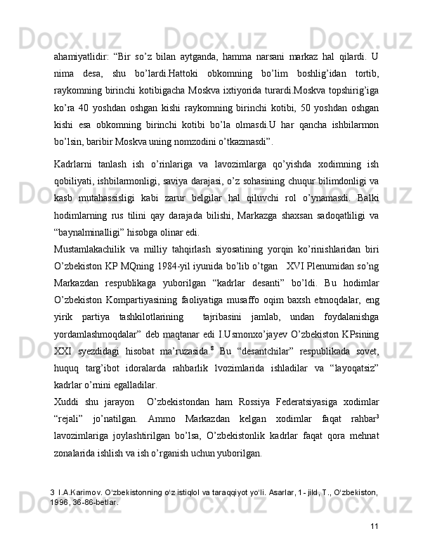ahamiyatlidir:   “Bir   so’z   bilan   aytganda,   hamma   narsani   markaz   hal   qilardi.   U
nima   desa,   shu   bo’lardi.Hattoki   obkomning   bo’lim   boshlig’idan   tortib,
raykomning birinchi  kotibigacha Moskva  ixtiyorida turardi.Moskva  topshirig’iga
ko’ra   40   yoshdan   oshgan   kishi   raykomning   birinchi   kotibi,   50   yoshdan   oshgan
kishi   esa   obkomning   birinchi   kotibi   bo’la   olmasdi.U   har   qancha   ishbilarmon
bo’lsin, baribir Moskva uning nomzodini o’tkazmasdi”. 
Kadrlarni   tanlash   ish   o’rinlariga   va   lavozimlarga   qo’yishda   xodimning   ish
qobiliyati, ishbilarmonligi, saviya darajasi, o’z sohasining chuqur bilimdonligi va
kasb   mutahassisligi   kabi   zarur   belgilar   hal   qiluvchi   rol   o’ynamasdi.   Balki
hodimlarning   rus   tilini   qay   darajada   bilishi,   Markazga   shaxsan   sadoqatliligi   va
“baynalminalligi” hisobga olinar edi.  
Mustamlakachilik   va   milliy   tahqirlash   siyosatining   yorqin   ko’rinishlaridan   biri
O’zbekiston KP MQning 1984-yil iyunida bo’lib o’tgan     XVI Plenumidan so’ng
Markazdan   respublikaga   yuborilgan   “kadrlar   desanti”   bo’ldi.   Bu   hodimlar
O’zbekiston   Kompartiyasining   faoliyatiga   musaffo   oqim   baxsh   etmoqdalar,   eng
yirik   partiya   tashkilotlarining     tajribasini   jamlab,   undan   foydalanishga
yordamlashmoqdalar”   deb   maqtanar   edi   I.Usmonxo’jayev   O’zbekiston   KPsining
XXI   syezdidagi   hisobat   ma’ruzasida. 8
  Bu   “desantchilar”   respublikada   sovet,
huquq   targ’ibot   idoralarda   rahbarlik   lvozimlarida   ishladilar   va   “layoqatsiz”
kadrlar o’rnini egalladilar.  
Xuddi   shu   jarayon     O’zbekistondan   ham   Rossiya   Federatsiyasiga   xodimlar
“rejali”   jo’natilgan.   Ammo   Markazdan   kelgan   xodimlar   faqat   rahbar 3
lavozimlariga   joylashtirilgan   bo’lsa,   O’zbekistonlik   kadrlar   faqat   qora   mehnat
zonalarida ishlish va ish o’rganish uchun yuborilgan.  
3    I.A.Karimov. O‘zbеkistonning o‘z istiqlol va taraqqiyot yo‘li. Asarlar, 1- jild, T., O‘zbеkiston,
1996, 36-86-bеtlar.
11 