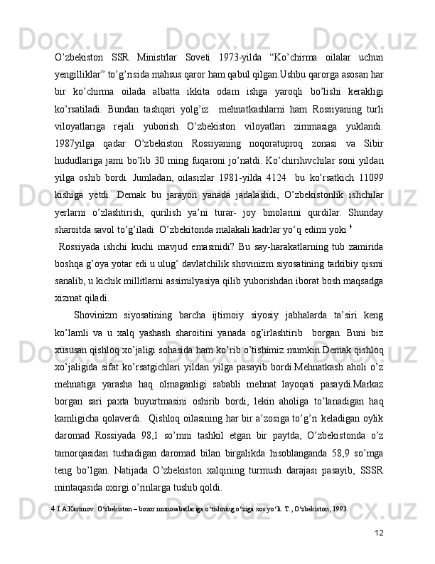 O’zbekiston   SSR   Ministrlar   Soveti   1973-yilda   “Ko’chirma   oilalar   uchun
yengilliklar” to’g’risida mahsus qaror ham qabul qilgan.Ushbu qarorga asosan har
bir   ko’chirma   oilada   albatta   ikkita   odam   ishga   yaroqli   bo’lishi   kerakligi
ko’rsatiladi.   Bundan   tashqari   yolg’iz     mehnatkashlarni   ham   Rossiyaning   turli
viloyatlariga   rejali   yuborish   O’zbekiston   viloyatlari   zimmasiga   yuklandi.
1987yilga   qadar   O’zbekiston   Rossiyaning   noqoratuproq   zonasi   va   Sibir
hududlariga   jami  bo’lib  30  ming  fuqaroni   jo’natdi.  Ko’chiriluvchilar  soni   yildan
yilga   oshib   bordi.   Jumladan,   oilasizlar   1981-yilda   4124     bu   ko’rsatkich   11099
kishiga   yetdi.   Demak   bu   jarayon   yanada   jadalashdi,   O’zbekistonlik   ishchilar
yerlarni   o’zlashtirish,   qurilish   ya’ni   turar-   joy   binolarini   qurdilar.   Shunday
sharoitda savol to’g’iladi  O’zbekitonda malakali kadrlar yo’q edimi yoki  4
  Rossiyada   ishchi   kuchi   mavjud   emasmidi?   Bu   say-harakatlarning   tub   zamirida
boshqa g’oya yotar edi u ulug’ davlatchilik shovinizm siyosatining tarkibiy qismi
sanalib, u kichik millitlarni assimilyasiya qilib yuborishdan iborat bosh maqsadga
xizmat qiladi. 
Shovinizm   siyosatining   barcha   ijtimoiy   siyosiy   jabhalarda   ta’siri   keng
ko’lamli   va   u   xalq   yashash   sharoitini   yanada   og’irlashtirib     borgan.   Buni   biz
xususan qishloq xo’jaligi sohasida ham ko’rib o’tishimiz mumkin.Demak qishloq
xo’jaligida   sifat   ko’rsatgichlari   yildan   yilga   pasayib   bordi.Mehnatkash   aholi   o’z
mehnatiga   yarasha   haq   olmaganligi   sababli   mehnat   layoqati   pasaydi.Markaz
borgan   sari   paxta   buyurtmasini   oshirib   bordi,   lekin   aholiga   to’lanadigan   haq
kamligicha qolaverdi.   Qishloq oilasining har bir a’zosiga to’g’ri keladigan oylik
daromad   Rossiyada   98,1   so’mni   tashkil   etgan   bir   paytda,   O’zbekistonda   o’z
tamorqasidan   tushadigan   daromad   bilan   birgalikda   hisoblanganda   58,9   so’mga
teng   bo’lgan.   Natijada   O’zbekiston   xalqining   turmush   darajasi   pasayib,   SSSR
mintaqasida oxirgi o’rinlarga tushib qoldi. 
4  I.A.Karimov. O‘zbеkiston – bozor munosabatlariga o‘tishning o‘ziga xos yo‘li. T., O‘zbеkiston, 1993.
12 