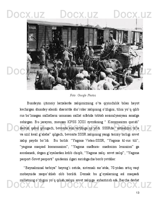 Foto: Google Photos
      Bundayin   ijtimoiy   larzalarda   xalqimizning   o’ta   qiyinchilik   bilan   hayot
kechirgan shunday alamli sharoitda sho’rolar xalqining o’zligini, tilini yo’q qilib
rus   bo’lmagan   millatlarni   umuman   millat   sifatida   tobtab   assimilyasiyani   amalga
oshirgan.   Bu   jarayon,   xususan   KPSS   XXII   syezdining   “   Kommunizm   qurish”
dasturi qabul qilingach, bevosita kun tartibiga qo’yildi. SSSRda “sotsializm to’la
va uzil kesil g’alaba” qilgach, bevosita SSSR xalqining yangi tarixiy birligi sovet
xalqi   paydo   bo’ldi.     Bu   birlik:   “Yagona   Vatan-SSSR;   “Yagona   til-rus   tili”;
“yagona   maqsad   kommunizm”;   “Yagona   mafkura-   marksizm   leninizm”   ga
asoslanadi, degan g’oyalardan kelib chiqib, “Yagona xalq- sovet xalqi”; “Yagona
pasport-Sovet pasporti” qoidasini ilgari surishgacha borib yetdilar. 
      “Baynalminal   tarbiya”   bayrog’i   ostida,   sistemali   sur’atda,   70-yidan   ortiq   vaqt
mobaynida   xaspo’shlab   olib   borildi.   Demak   bu   g’oyalarning   asl   maqsadi
millatning o’zligini yo’q qilish xalqni sovet xalqiga  aylantirish edi. Barcha davlat
13 