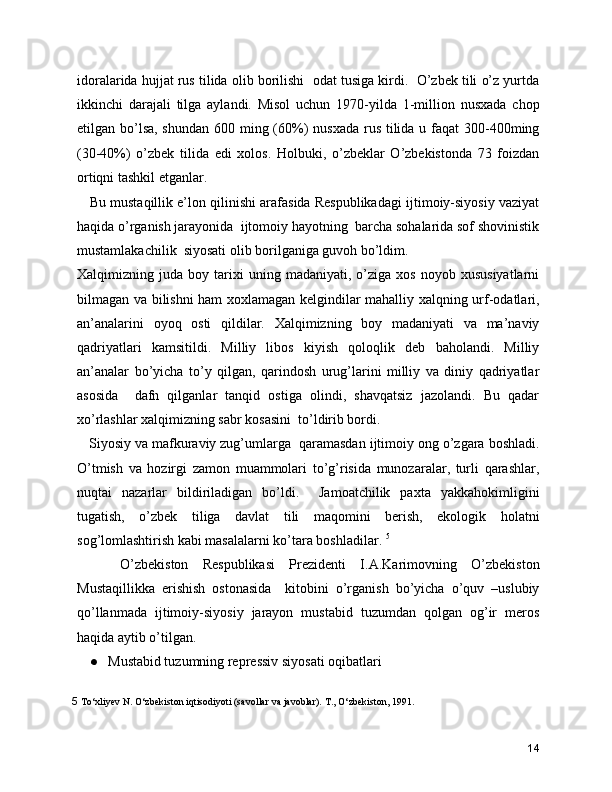 idoralarida hujjat rus tilida olib borilishi  odat tusiga kirdi.  O’zbek tili o’z yurtda
ikkinchi   darajali   tilga   aylandi.   Misol   uchun   1970-yilda   1-million   nusxada   chop
etilgan bo’lsa, shundan 600 ming (60%) nusxada  rus tilida u faqat 300-400ming
(30-40%)   o’zbek   tilida   edi   xolos.   Holbuki,   o’zbeklar   O’zbekistonda   73   foizdan
ortiqni tashkil etganlar. 
    Bu mustaqillik e’lon qilinishi arafasida Respublikadagi ijtimoiy-siyosiy vaziyat
haqida o’rganish jarayonida  ijtomoiy hayotning  barcha sohalarida sof shovinistik
mustamlakachilik  siyosati olib borilganiga guvoh bo’ldim.  
Xalqimizning  juda   boy  tarixi   uning   madaniyati,  o’ziga   xos   noyob  xususiyatlarni
bilmagan va bilishni ham xoxlamagan kelgindilar mahalliy xalqning urf-odatlari,
an’analarini   oyoq   osti   qildilar.   Xalqimizning   boy   madaniyati   va   ma’naviy
qadriyatlari   kamsitildi.   Milliy   libos   kiyish   qoloqlik   deb   baholandi.   Milliy
an’analar   bo’yicha   to’y   qilgan,   qarindosh   urug’larini   milliy   va   diniy   qadriyatlar
asosida     dafn   qilganlar   tanqid   ostiga   olindi,   shavqatsiz   jazolandi.   Bu   qadar
xo’rlashlar xalqimizning sabr kosasini  to’ldirib bordi. 
   Siyosiy va mafkuraviy zug’umlarga  qaramasdan ijtimoiy ong o’zgara boshladi.
O’tmish   va   hozirgi   zamon   muammolari   to’g’risida   munozaralar,   turli   qarashlar,
nuqtai   nazarlar   bildiriladigan   bo’ldi.     Jamoatchilik   paxta   yakkahokimligini
tugatish,   o’zbek   tiliga   davlat   tili   maqomini   berish,   ekologik   holatni
sog’lomlashtirish kabi masalalarni ko’tara boshladilar.  5
      O’zbekiston   Respublikasi   Prezidenti   I.A.Karimovning   O’zbekiston
Mustaqillikka   erishish   ostonasida     kitobini   o’rganish   bo’yicha   o’quv   –uslubiy
qo’llanmada   ijtimoiy-siyosiy   jarayon   mustabid   tuzumdan   qolgan   og’ir   meros
haqida aytib o’tilgan.   
● Mustabid tuzumning repressiv siyosati oqibatlari 
5  To‘xliyеv N. O‘zbеkiston iqtisodiyoti (savollar va javoblar). T., O‘zbеkiston, 1991.
14 