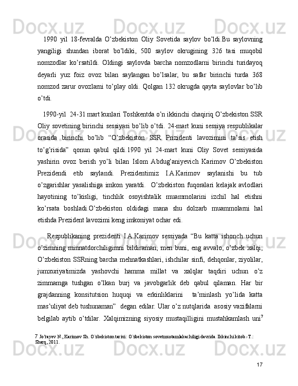     1990   yil   18-fevralda   O’zbekiston   Oliy   Sovetida   saylov   bo’ldi.Bu   saylovning
yangiligi   shundan   iborat   bo’ldiki,   500   saylov   okrugining   326   tasi   muqobil
nomzodlar   ko’rsatildi.   Oldingi   saylovda   barcha   nomzodlarni   birinchi   turidayoq
deyarli   yuz   foiz   ovoz   bilan   saylangan   bo’lsalar,   bu   safar   birinchi   turda   368
nomzod zarur  ovozlarni  to’play oldi. Qolgan 132 okrugda qayta saylovlar bo’lib
o’tdi. 
   1990-yil  24-31 mart kunlari Toshkentda o’n ikkinchi chaqiriq O’zbekiston SSR
Oliy sovetining birinchi sessiyasi  bo’lib o’tdi. 24-mart kuni sessiya respublikalar
orasida   birinchi   bo’lib   “O’zbekiston   SSR   Prizidenti   lavozimini   ta’sis   etish
to’g’risida”   qonun   qabul   qildi.1990   yil   24-mart   kuni   Oliy   Sovet   sessiyasida
yashirin   ovoz   berish   yo’li   bilan   Islom   Abdug’aniyevich   Karimov   O’zbekiston
Prezidendi   etib   saylandi.   Prezidentimiz   I.A.Karimov   saylanishi   bu   tub
o’zgarishlar   yasalishiga   imkon   yaratdi.     O’zbekiston   fuqoralari   kelajak   avlodlari
hayotining   to’kisligi,   tinchlik   osoyishtalik   muammolarini   izchil   hal   etishni
ko’rsata   boshladi.O’zbekiston   oldidagi   mana   shu   dolzarb   muammolarni   hal
etishda Prezident lavozimi keng imkoniyat ochar edi. 
      Respublikaning   prezidenti   I.A.Karimov   sessiyada   “Bu   katta   ishonch   uchun
o’zimning   minnatdorchiligimni   bildiraman,   men   buni,   eng   avvalo,   o’zbek   xalqi,
O’zbekiston SSRning barcha mehnatkashlari, ishchilar sinfi, dehqonlar, ziyolilar,
jumxuriyatimizda   yashovchi   hamma   millat   va   xalqlar   taqdiri   uchun   o’z
zimmamga   tushgan   o’lkan   burj   va   javobgarlik   deb   qabul   qilaman.   Har   bir
grajdanning   konsitutsion   huquqi   va   erkinliklarini     ta’minlash   yo’lida   katta
mas’uliyat deb tushunaman”  degan edilar. Ular o’z nutqlarida  asosiy vazifalarni
belgilab   aytib   o’tdilar.   Xalqimizning   siyosiy   mustaqilligini   mustahkamlash   uni 7
7  Jo’rayev N., Karimov Sh. O`zbеkiston tarixi: O`zbеkiston sovetmustamlakachiligi davrida. Ikkinchi kitob.-T.: 
Sharq, 2011.
17 