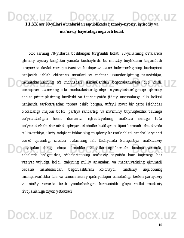 1.1.XX asr 80-yillari o’rtalarida respublikada ijtimoiy-siyosiy, iqtisodiy va
ma’naviy hayotidagi inqirozli holat. 
        XX   asrning   70-yillarda   boshlangan   turg'unlik   holati   80-yillarning   o'rtalarida
ijtimoiy-siyosiy   tanglikni   yanada   kuchaytirdi.   bu   moddiy   boyliklarni   taqsimlash
jarayonida   davlat   monopoliyasi   va   boshqaruv   tizimi   hukmronligining   kuchayishi
natijasida   ishlab   chiqarish   sur'atlari   va   mehnat   unumdorligining   pasayishiga,
mehnatkashlarning   o'z   mehnatlari   samaralaridan   begonalashuviga   olib   keldi.
boshqaruv   tizimining   o'ta   markazlashtirilganligi,   siyosiylashtirilganligi   ijtimoiy
adolat   printsiplarining   buzilishi   va   iqtisodiyotda   jiddiy   nuqsonlarga   olib   kelishi
natijasida   sarf-xarajatlari   tobora   oshib   borgan,   tufayli   sovet   bir   qator   islohotlar
o'tkazishga   majbur   bo'ldi.   partiya   rahbarligi   va   ma'muriy   buyruqbozlik   tizimiga
bo'ysundirilgan   tizim   doirasida   iqtisodiyotning   mafkura   izmiga   to'la
bo'ysundirilishi sharoitida qilingan islohotlar kutilgan natijani bermadi. shu davrda
ta'lim-tarbiya, ilmiy tadqiqot ishlarining miqdoriy ko'rsatkichlari qanchalik yuqori
bored   qaramligi   sababli   o'zlarining   ish   faoliyatida   kompartiya   mafkuraviy
tazyiqidan   chetga   chiqa   olmadilar.   80-yillarning   birinchi   boshqa   yarmida,
sohalarda   bo'lganidek,   o'zbekistonning   ma'naviy   hayotida   ham   inqirozga   hos
vaziyat   vujudga   keldi.   xalqning   milliy   an'analari   va   madaniyatining   qimmatli
bebaho   manbalaridan   begonlashtirish   ko'chaydi.   madaniy   inqilobning
insonparvarlikka doir va umuminsoniy qadriyatlapni baholashga keskin partiyaviy
va   sinfiy   nazarda   turib   yondashadigan   komunistik   g'oya   millat   madaniy
rivojlanishiga ziyon yetkazadi.
19 