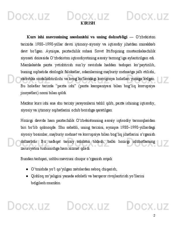 KIRISH
      Kurs   ishi   mavzusining   asoslanishi   va   uning   dolzarbligi   —   O zbekistonʻ
tarixida   1980–1990-yillar   davri   ijtimoiy-siyosiy   va   iqtisodiy   jihatdan   murakkab
davr   bo lgan.   Ayniqsa,   paxtachilik   sohasi   Sovet   Ittifoqining   mustamlakachilik	
ʻ
siyosati doirasida O zbekiston iqtisodiyotining asosiy tarmog iga aylantirilgan edi.	
ʻ ʻ
Mamlakatda   paxta   yetishtirish   sun iy   ravishda   haddan   tashqari   ko paytirilib,	
ʼ ʻ
buning oqibatida ekologik falokatlar, odamlarning majburiy mehnatga jalb etilishi,
statistika soxtalashtirilishi va keng ko‘lamdagi korrupsiya holatlari yuzaga kelgan.
Bu   holatlar   tarixda   “paxta   ishi”   (paxta   kampaniyasi   bilan   bog‘liq   korrupsiya
jinoyatlari) nomi bilan qoldi.
Mazkur kurs ishi ana shu tarixiy jarayonlarni tahlil qilib, paxta ishining iqtisodiy,
siyosiy va ijtimoiy oqibatlarini ochib berishga qaratilgan.
Hozirgi   davrda   ham   paxtachilik   O zbekistonning   asosiy   iqtisodiy   tarmoqlaridan
ʻ
biri   bo‘lib   qolmoqda.   Shu   sababli,   uning   tarixini,   ayniqsa   1980–1990-yillardagi
siyosiy bosimlar, majburiy mehnat va korrupsiya bilan bog‘liq jihatlarini o‘rganish
dolzarbdir.   Bu   nafaqat   tarixiy   adolatni   tiklash,   balki   hozirgi   islohotlarning
zaruriyatini tushunishga ham xizmat qiladi.
Bundan tashqari, ushbu mavzuni chuqur o rganish orqali:	
ʻ
● O tmishda yo l qo yilgan xatolardan saboq chiqarish,	
ʻ ʻ ʻ
● Qishloq xo jaligini yanada adolatli va barqaror rivojlantirish yo llarini 	
ʻ ʻ
belgilash mumkin.
2 