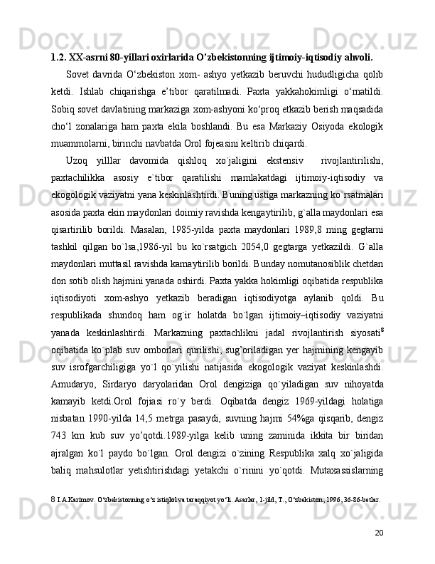 1.2. XX-asrni 80-yillari oxirlarida O’zbekistonning ijtimoiy-iqtisodiy ahvoli.
Sovet   davrida   O‘zbekiston   xom-   ashyo   yetkazib   beruvchi   hududligicha   qolib
ketdi.   Ishlab   chiqarishga   e’tibor   qaratilmadi.   Paxta   yakkahokimligi   o‘rnatildi.
Sobiq sovet davlatining markaziga xom-ashyoni ko‘proq etkazib berish maqsadida
cho‘l   zonalariga   ham   paxta   ekila   boshlandi.   Bu   esa   Markaziy   Osiyoda   ekologik
muammolarni, birinchi navbatda Orol fojeasini keltirib chiqardi.
Uzoq   yilllar   davomida   qishloq   xo`jaligini   ekstensiv     rivojlantirilishi,
paxtachilikka   аsosiy   e`tibor   qaratilishi   mamlakatdagi   ijtimoiy-iqtisodiy   va
ekogologik vaziyatni yana keskinlashtirdi. Buning ustiga markazning ko`rsatmalari
asosida paxta ekin maydonlari doimiy ravishda kengaytirilib, g`alla maydonlari esa
qisartirilib   borildi.   Masalan,   1985-yilda   paxta   maydonlari   1989,8   ming   gegtarni
tashkil   qilgan   bo`lsa,1986-yil   bu   ko`rsatgich   2054,0   gegtarga   yetkazildi.   G`alla
maydonlari muttasil ravishda kamaytirilib borildi. Bunday nomutanosiblik chetdan
don sotib olish hajmini yanada oshirdi. Paxta yakka hokimligi oqibatida respublika
iqtisodiyoti   xom-ashyo   yetkazib   beradigan   iqtisodiyotga   aylanib   qoldi.   Bu
respublikada   shundoq   ham   og`ir   holatda   bo`lgan   ijtimoiy–iqtisodiy   vaziyatni
yanada   keskinlashtirdi.   Markazning   paxtachlikni   jadal   rivojlantirish   siyosati 8
oqibatida   ko`plab   suv   omborlari   qurilishi,   sug’oriladigan   yer   hajmining   kengayib
suv   isrofgarchiligiga   yo`l   qo`yilishi   natijasida   ekogologik   vaziyat   keskinlashdi.
Amudaryo,   Sirdaryo   daryolaridan   Orol   dengiziga   qo`yiladigan   suv   nihoyatda
kamayib   ketdi.Orol   fojiasi   ro`y   berdi.   Oqibatda   dengiz   1969-yildagi   holatiga
nisbatan   1990-yilda   14,5   metrga   pasaydi,   suvning   hajmi   54%ga   qisqarib,   dengiz
743   km   kub   suv   yo’qotdi.1989-yilga   kelib   uning   zaminida   ikkita   bir   biridan
ajralgan   ko`l   paydo   bo`lgan.   Orol   dengizi   o`zining   Respublika   xalq   xo`jaligida
baliq   mahsulotlar   yetishtirishdagi   yetakchi   o`rinini   yo`qotdi.   Mutaxassislarning
8  I.A.Karimov. O‘zbеkistonning o‘z istiqlol va taraqqiyot yo‘li. Asarlar, 1-jild, T., O‘zbеkiston, 1996, 36-86-bеtlar.
20 