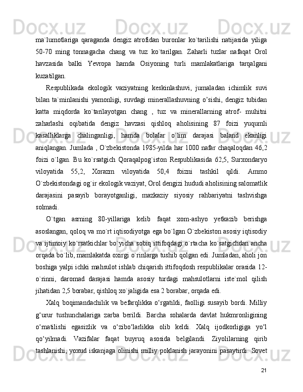 ma`lumotlariga   qaraganda   dengiz   atrofidan   buronlar   ko`tarilishi   natijasida   yiliga
50-70   ming   tonnagacha   chang   va   tuz   ko`tarilgan.   Zaharli   tuzlar   nafaqat   Orol
havzasida   balki   Yevropa   hamda   Osiyoning   turli   mamlakatlariga   tarqalgani
kuzatilgan.
Respublikada   ekologik   vaziyatning   keskinlashuvi,   jumaladan   ichimlik   suvi
bilan   ta`minlanishi   yamonligi,   suvdagi   minerallashuvning   o’sishi,   dengiz   tubidan
katta   miqdorda   ko`tarilayotgan   chang   ,   tuz   va   minerallarning   atrof-   muhitni
zaharlashi   oqibatida   dengiz   havzasi   qishloq   aholisining   87   foizi   yuqumli
kasalliklarga   chalinganligi,   hamda   bolalar   o`lim   darajasi   baland   ekanligi
aniqlangan. Jumlada , O`zbekistonda 1985-yilda har 1000 nafar chaqaloqdan 46,2
foizi   o`lgan.   Bu   ko`rsatgich   Qoraqalpog`iston   Respublikasida   62,5,   Surxondaryo
viloyatida   55,2,   Xorazm   viloyatida   50,4   foizni   tashkil   qildi.   Ammo
O`zbekistondagi og`ir ekologik vaziyat, Orol dengizi hududi aholisining salomatlik
darajasini   pasayib   borayotganligi,   mazkaziy   siyosiy   rahbariyatni   tashvishga
solmadi.
O`tgan   asrning   80-yillariga   kelib   faqat   xom-ashyo   yetkazib   berishga
asoslangan, qoloq va mo`rt iqtisodiyotga ega bo`lgan O`zbekiston asosiy iqtisodiy
va ijtimoiy ko`rsatkichlar bo`yicha sobiq ittifoqdagi o`rtacha ko`satgichdan ancha
orqada bo`lib, mamlakatda oxirgi o`rinlarga tushib qolgan edi. Jumladan, aholi jon
boshiga yalpi ichki mahsulot ishlab chiqarish ittifoqdosh respublikalar orasida 12-
o`rinni,   daromad   darajasi   hamda   asosiy   turdagi   mahsulotlarni   iste`mol   qilish
jihatidan 2,5 borabar, qishloq xo`jaligida esa 2 borabar, orqada edi.
Xalq   boqimandachilik   va   befarqlikka   o‘rgatildi,   faolligi   susayib   bordi.   Milliy
g‘urur   tushunchalariga   zarba   berildi.   Barcha   sohalarda   davlat   hukmronligining
o‘rnatilishi   egasizlik   va   o‘zibo‘larlikka   olib   keldi.   Xalq   ijodkorligiga   yo‘l
qo‘yilmadi.   Vazifalar   faqat   buyruq   asosida   belgilandi.   Ziyolilarning   qirib
tashlanishi,  yoxud iskanjaga  olinishi  milliy poklanish  jarayonini  pasaytirdi. Sovet
21 