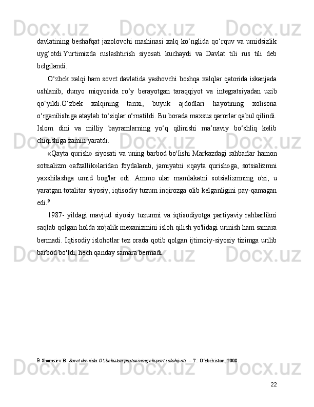 davlatining   beshafqat   jazolovchi   mashinasi   xalq   ko‘nglida   qo‘rquv   va   umidsizlik
uyg‘otdi.Yurtimizda   ruslashtirish   siyosati   kuchaydi   va   Davlat   tili   rus   tili   deb
belgilandi.
O‘zbek xalqi ham sovet davlatida yashovchi boshqa xalqlar qatorida iskanjada
ushlanib,   dunyo   miqyosida   ro‘y   berayotgan   taraqqiyot   va   integratsiyadan   uzib
qo‘yildi.O‘zbek   xalqining   tarixi,   buyuk   ajdodlari   hayotining   xolisona
o‘rganilishiga ataylab to‘siqlar o‘rnatildi. Bu borada maxsus qarorlar qabul qilindi.
Islom   dini   va   milliy   bayramlarning   yo‘q   qilinishi   ma’naviy   bo‘shliq   kelib
chiqishiga zamin yaratdi.
«Qayta qurish» siyosati va uning barbod bo'Iishi Markazdagi rahbarlar hamon
sotsializm   «afzallik»laridan   foydalanib,   jamiyatni   «qayta   qurish»ga,   sotsializmni
yaxshilashga   umid   bog'lar   edi.   Ammo   ular   mamlakatni   sotsializmning   o'zi,   u
yaratgan totalitar siyosiy, iqtisodiy tuzum inqirozga olib kelganligini pay-qamagan
edi. 9
1987-   yildagi   mavjud   siyosiy   tuzumni   va   iqtisodiyotga   partiyaviy   rahbarlikni
saqlab qolgan holda xo'jalik mexanizmini isloh qilish yo'lidagi urinish ham samara
bermadi. Iqtisodiy islohotlar tez orada qotib qolgan ijtimoiy-siyosiy tizimga urilib
barbod bo'Idi, hech qanday samara bermadi.
9   Shamsiev B.  Sovet davrida O‘zbekiston paxtasining eksport salohiyati . – T.: O‘zbekiston, 2008.
22 
