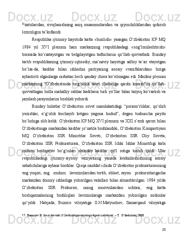 11
xatolaridan,   rivojlanishning   aniq   muammolaridan   va   qiyinchiliklaridan   qidirish
lozimligini ta’kidlandi.
Respublika   ijtimoiy   hayotida   katta   «burilish»   yasagan   O‘zbekiston   KP   MQ
1984   yil   XVI   plenumi   ham   markazning   respublikadagi   «sog‘lomlashtirish»
borasida   ko‘rsatayotgan   va   belgilayotgan   tadbirlarini   qo‘llab-quvvatladi.   Bunday
tartib   respublikaning   ijtimoiy-iqtisodiy,   ma’naviy   hayotiga   salbiy   ta’sir   etayotgan
bo‘lsa-da,   kadrlar   bilan   ishlashni   partiyaning   asosiy   «vazifalaridan»   biriga
aylantirib olganlarga nisbatan hech qanday chora ko‘rilmagan edi. Mazkur plenum
markazning   ''O‘zbekistonda   turg‘unlik   davri   illatlariga   qarshi   kurash"ini   qo‘llab-
quvvatlagan holla mahalliy rahbar kadrlarni turli yo‘llar bilan tazyiq ko‘rsatish va
jazolash jarayonlarini boshlab yubordi.
Bunday   holatlar   O‘zbekiston   sovet   mamlakatidagi   “poraxo‘rliklar,   qo‘shib
yozishlar,   o‘g‘rilik   kuchayib   ketgan   yagona   hudud”,   degan   tushuncha   paydo
bo‘lishiga olib keldi. O‘zbekiston KP MQ XVI plenumi va XXI s’ezdi qarori bilan
O‘zbekistonga markazdan kadrlar jo‘natila boshlandiki, O‘zbekiston Kompartiyasi
MQ   O‘zbekiston   SSR   Ministrlar   Soveti,   O‘zbekiston   SSR   Oliy   Soveta,
O‘zbekiston   SSR   Prokuraturasi,   O‘zbekiston   SSR   Ichki   Ishlar   Ministrligi   kabi
muhim   boshqaruv   bo‘g‘inlari   shunday   kadrlar   qo‘l   ostiga   tushib   qoldi.   Ular
respublikadagi   ijtimoiy-siyosiy   vaziyatning   yanada   keskinlashishining   asosiy
sababchilariga aylana bordilar. Qisqa muddat ichida O‘zbekiston prokuraturasining
eng yuqori, eng     muhim     lavozimlaridan tortib, oblast, rayon     prokurorlarigacha
markazdan  doimiy  ishlashga  yuborilgan vakillari   bilan  almashtirilgan.  1984 yilda
O‘zbekiston   SSR   Prokurori,   uning   muovinlaridan   uchtasi,   eng   katta
boshqarmalarning   boshliqlari   lavozimlariga   markazdan   yuborilgan   xodimlar
qo‘yildi.   Natijada,   Buxoro   viloyatiga   G.N.Matyushov,   Samarqand   viloyatiga
11   Shamsiev B.  Sovet davrida O‘zbekiston paxtasining eksport salohiyati . – T.: O‘zbekiston, 2008.
25 