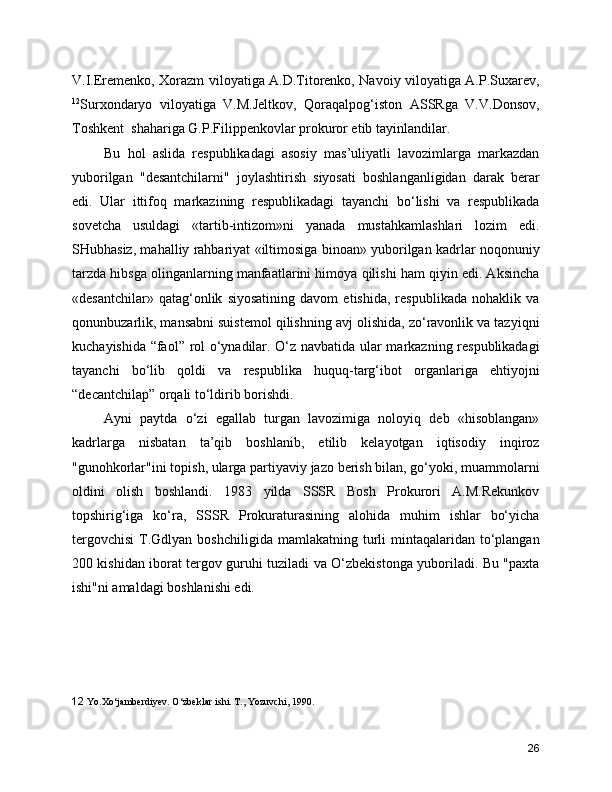V.I.Eremenko, Xorazm viloyatiga A.D.Titorenko, Navoiy viloyatiga A.P.Suxarev,
12
Surxondaryo   viloyatiga   V.M.Jeltkov,   Qoraqalpog‘iston   ASSRga   V.V.Donsov,
Toshkent  shahariga G.P.Filippenkovlar prokuror etib tayinlandilar.
Bu   hol   aslida   respublikadagi   asosiy   mas’uliyatli   lavozimlarga   markazdan
yuborilgan   "desantchilarni"   joylashtirish   siyosati   boshlanganligidan   darak   berar
edi.   Ular   ittifoq   markazining   respublikadagi   tayanchi   bo‘lishi   va   respublikada
sovetcha   usuldagi   «tartib-intizom»ni   yanada   mustahkamlashlari   lozim   edi.
SHubhasiz, mahalliy rahbariyat «iltimosiga binoan» yuborilgan kadrlar noqonuniy
tarzda hibsga olinganlarning manfaatlarini himoya qilishi ham qiyin edi. Aksincha
«desantchilar»   qatag‘onlik   siyosatining   davom   etishida,   respublikada   nohaklik   va
qonunbuzarlik, mansabni suistemol qilishning avj olishida, zo‘ravonlik va tazyiqni
kuchayishida “faol” rol o‘ynadilar. O‘z navbatida ular markazning respublikadagi
tayanchi   bo‘lib   qoldi   va   respublika   huquq-targ‘ibot   organlariga   ehtiyojni
“decantchilap” orqali to‘ldirib borishdi.
Ayni   paytda   o‘zi   egallab   turgan   lavozimiga   noloyiq   deb   «hisoblangan»
kadrlarga   nisbatan   ta’qib   boshlanib,   etilib   kelayotgan   iqtisodiy   inqiroz
"gunohkorlar"ini topish, ularga partiyaviy jazo berish bilan, go‘yoki, muammolarni
oldini   olish   boshlandi.   1983   yilda   SSSR   Bosh   Prokurori   A.M.Rekunkov
topshirig‘iga   ko‘ra,   SSSR   Prokuraturasining   alohida   muhim   ishlar   bo‘yicha
tergovchisi  T.Gdlyan  boshchiligida  mamlakatning turli  mintaqalaridan to‘plangan
200 kishidan iborat tergov guruhi tuziladi va O‘zbekistonga yuboriladi. Bu "paxta
ishi"ni amaldagi boshlanishi edi.
12   Yo.Xo‘jambеrdiyеv. O‘zbеklar ishi. T., Yozuvchi, 1990.
26 