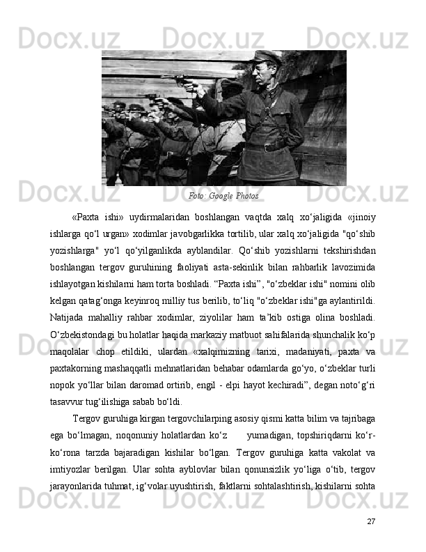 Foto: Google Photos
«Paxta   ishi»   uydirmalaridan   boshlangan   vaqtda   xalq   xo‘jaligida   «jinoiy
ishlarga qo‘l urgan» xodimlar javobgarlikka tortilib, ular xalq xo‘jaligida "qo‘shib
yozishlarga"   yo‘l   qo‘yilganlikda   ayblandilar.   Qo‘shib   yozishlarni   tekshirishdan
boshlangan   tergov   guruhining   faoliyati   asta-sekinlik   bilan   rahbarlik   lavozimida
ishlayotgan kishilarni ham torta boshladi. “Paxta ishi”, "o‘zbeklar ishi" nomini olib
kelgan qatag‘onga keyinroq milliy tus berilib, to‘liq "o‘zbeklar ishi"ga aylantirildi.
Natijada   mahalliy   rahbar   xodimlar,   ziyolilar   ham   ta’kib   ostiga   olina   boshladi.
O‘zbekistondagi bu holatlar haqida markaziy matbuot sahifalarida shunchalik ko‘p
maqolalar   chop   etildiki,   ulardan   «xalqimizning   tarixi,   madaniyati,   paxta   va
paxtakorning mashaqqatli mehnatlaridan behabar odamlarda go‘yo, o‘zbeklar turli
nopok yo‘llar bilan daromad ortirib, engil - elpi hayot kechiradi”, degan noto‘g‘ri
tasavvur tug‘ilishiga sabab bo‘ldi.
Tergov guruhiga kirgan tergovchilarping asosiy qismi katta bilim va tajribaga
ega   bo‘lmagan,   noqonuniy   holatlardan   ko‘z           yumadigan,   topshiriqdarni   ko‘r-
ko‘rona   tarzda   bajaradigan   kishilar   bo‘lgan.   Tergov   guruhiga   katta   vakolat   va
imtiyozlar   berilgan.   Ular   sohta   ayblovlar   bilan   qonunsizlik   yo‘liga   o‘tib,   tergov
jarayonlarida tuhmat, ig‘volar uyushtirish, faktlarni sohtalashtirish, kishilarni sohta
27 