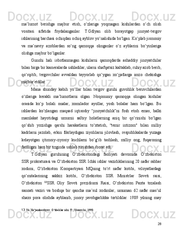 ma’lumot   berishga   majbur   etish,   o‘zlariga   yoqmagan   kishilardan   o‘ch   olish
vositasi   sifatida   foydalanganlar.   T.Gdlyan   olib   borayotgap   jinoyat-tergov
ishlarining barchasi ochiqdan ochiq ayblov yo‘nalishida bo‘lgan. Ko‘plab jismoniy
va   ma’naviy   azoblardan   so‘ng   qamoqqa   olinganlar   o‘z   ayblarini   bo‘yinlariga
olishga majbur bo‘lganlar. 
Gunohi   hali   isbotlanmagan   kishilarni   qamoqdarda   ashaddiy   jinoyatchilar
bilan birga bir kameralarda ushladilar, ularni shafqatsiz kaltaklab, ruhiy azob berib,
qo‘rqitib,   tergovchilar   avvaldan   tayyorlab   qo‘ygan   xo‘jjatlarga   imzo   chekishga
majbur etdilar.
Mana   shunday   kabih   yo‘llar   bilan   tergov   guruhi   guvohlik   beruvchilardan
o‘zlariga   kerakli   ma’lumotlarni   olgan.   Noqonuniy   qamoqqa   olingan   kishilar
orasida   ko‘p   bolali   onalar,   xomilador   ayollar,   yosh   bolalar   ham   bo‘lgan.   Bu
ishlardan   ko‘zlangan   maqsad   iqtisodiy   “jinoyatchilik”ni   fosh   etish   emas,   balki
mamlakat   hayotidagi   umumii   salbiy   holatlarning   aniq   bir   qo‘rinishi   bo‘lgan
qo‘shib   yozishga   qarshi   harakatlarni   to‘xtatish,   ''temir   intizom"   bilan   milliy
kadrlarni   jazolab,   erkin   fikrlaydigan   ziyolilarni   jilovlash,   respublikalarda   yuzaga
kelayotgan   ijtimoiy-ciyosiy   kuchlarni   bo‘g‘ib   tashlash,   milliy   ong,   fuqaroning
faolligini ham bir tizginda ushlab turishdan iborat edi.
T.Gdlyan   guruhining   O‘zbekistondagi   faoliyati   davomida   O‘zbekiston
SSR prokraturasi va O‘zbekiston SSR Ichki ishlar vazirliklarining 20 nafar rahbar
xodimi,   O‘zbekiston   Kompartiyasi   MQning   to‘rt   nafar   kotibi,   viloyatlardagi
qo‘mitalarining   sakkiz   kotibi,   O‘zbekiston   SSR   Ministrlar   Soveti   raisi,
O‘zbekiston   13
SSR   Oliy   Soveti   prezidiumi   Raisi,   O‘zbekiston   Paxta   tozalash
sanoati   vaziri   va   boshqa   bir   qancha   ma’sul   xodimlar,   umuman   62   nafar   mas’ul
shaxs   pora   olishda   ayblanib,   jinoiy   javobgarlikka   tortildilar.   1989   yilning   may
13   Yo.Xo‘jambеrdiyеv. O‘zbеklar ishi. T., Yozuvchi, 1990.
28 