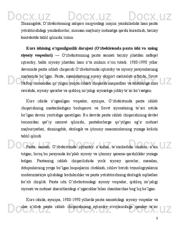 Shuningdek, O zbekistonning xalqaro miqyosdagi imijini yaxshilashda ham paxtaʻ
yetishtirishdagi yondashuvlar, xususan majburiy mehnatga qarshi kurashish, tarixiy
kontekstda tahlil qilinishi lozim.
Kurs   ishining   o‘rganilganlik   darajasi   (O‘zbekistonda   paxta   ishi   va   uning
siyosiy   voqealari)   —   O‘zbekistonning   paxta   sanoati   tarixiy   jihatdan   nafaqat
iqtisodiy,   balki   siyosiy   jihatdan   ham   o‘ta   muhim   o‘rin   tutadi.   1980-1990   yillar
davomida paxta ishlab chiqarish O‘zbekistonda iqtisodiy va siyosiy jarayonlarning
markazida   bo‘lgan.   Paxta,   mamlakatning   asosiy   eksport   mahsuloti   sifatida,  Sovet
Ittifoqi tomonidan qo‘yilgan yuqori ishlab chiqarish maqsadlari va talablariga mos
ravishda, siyosiy qarorlar va qishloq xo‘jaligi siyosatiga jiddiy ta’sir ko‘rsatgan.
Kurs   ishida   o‘rganilgan   voqealar,   ayniqsa,   O‘zbekistonda   paxta   ishlab
chiqarishning   markazlashgan   boshqaruvi   va   Sovet   siyosatining   ta’siri   ostida
bo‘lgan davrni yoritishga qaratilgan. Bu davrda paxta ishlab chiqarishining davlat
tomonidan   qat’iy   nazorat   qilinishi,   paxtakorlarga   qo‘yilgan   og‘ir   mehnat
majburiyatlari,   shuningdek,   ekologik   va   ijtimoiy   muammolarning   yuzaga   kelishi
tahlil qilindi.
Paxta   sanoati   O‘zbekistonda   iqtisodiy   o‘sishni   ta’minlashda   muhim   o‘rin
tutgan, biroq bu jarayonda ko‘plab siyosiy va ijtimoiy qarama-qarshiliklar yuzaga
kelgan.   Paxtaning   ishlab   chiqarilishida   yirik   siyosiy   qarorlar,   masalan,
dehqonlarning yerga bo‘lgan huquqlarini cheklash, ishlov berish texnologiyalarini
modernizatsiya qilishdagi kechikishlar va paxta yetishtirishning ekologik oqibatlari
ko‘rib   chiqildi.   Paxta   ishi   O‘zbekistondagi   siyosiy   voqealar,   qishloq   xo‘jaligi
siyosati va mehnat sharoitlaridagi o‘zgarishlar bilan chambarchas bog‘liq bo‘lgan.
Kurs ishida, ayniqsa, 1980-1990 yillarda paxta sanoatidagi siyosiy voqealar va
ular   o‘zbek   paxta   ishlab   chiqarishining   iqtisodiy   rivojlanishiga   qanday   ta’sir
3 