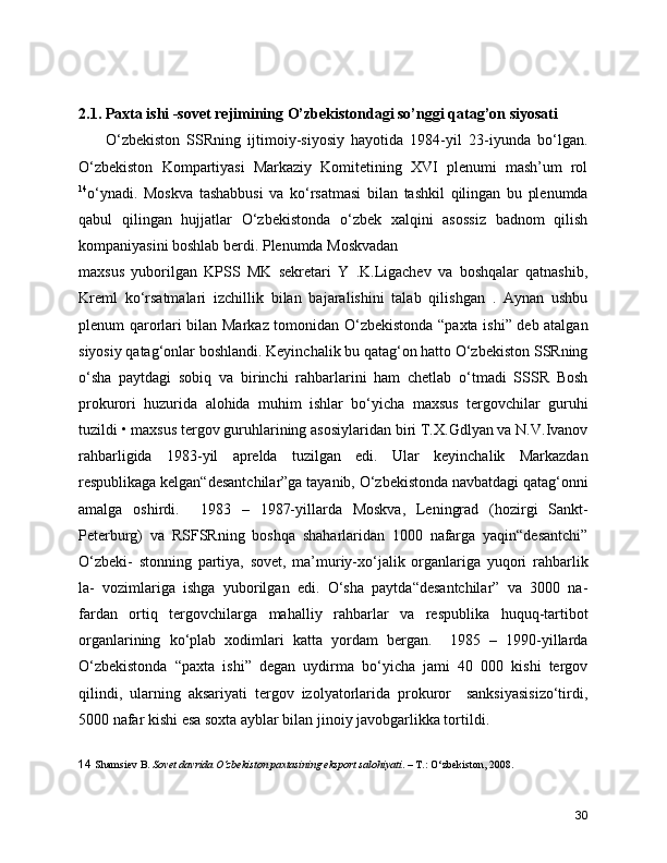 2.1. Paxta ishi -sovet rejimining O’zbekistondagi so’nggi qatag’on siyosati 
        O‘zbekiston   SSRning   ijtimoiy-siyosiy   hayotida   1984-yil   23-iyunda   bo‘lgan.
O‘zbekiston   Kompartiyasi   Markaziy   Komitetining   XVI   plenumi   mash’um   rol
14
o‘ynadi.   Moskva   tashabbusi   va   ko‘rsatmasi   bilan   tashkil   qilingan   bu   plenumda
qabul   qilingan   hujjatlar   O‘zbekistonda   o‘zbek   xalqini   asossiz   badnom   qilish
kompaniyasini boshlab berdi. Plenumda Moskvadan
maxsus   yuborilgan   KPSS   MK   sekretari   Y   .K.Ligachev   va   boshqalar   qatnashib,
Kreml   ko‘rsatmalari   izchillik   bilan   bajaralishini   talab   qilishgan   .   Aynan   ushbu
plenum qarorlari bilan Markaz tomonidan O‘zbekistonda “paxta ishi” deb atalgan
siyosiy qatag‘onlar boshlandi. Keyinchalik bu qatag‘on hatto O‘zbekiston SSRning
o‘sha   paytdagi   sobiq   va   birinchi   rahbarlarini   ham   chetlab   o‘tmadi   SSSR   Bosh
prokurori   huzurida   alohida   muhim   ishlar   bo‘yicha   maxsus   tergovchilar   guruhi
tuzildi • maxsus tergov guruhlarining asosiylaridan biri T.X.Gdlyan va N.V.Ivanov
rahbarligida   1983-yil   aprelda   tuzilgan   edi.   Ular   keyinchalik   Markazdan
respublikaga kelgan“desantchilar”ga tayanib, O‘zbekistonda navbatdagi qatag‘onni
amalga   oshirdi.     1983   –   1987-yillarda   Moskva,   Leningrad   (hozirgi   Sankt-
Peterburg)   va   RSFSRning   boshqa   shaharlaridan   1000   nafarga   yaqin“desantchi”
O‘zbeki-   stonning   partiya,   sovet,   ma’muriy-xo‘jalik   organlariga   yuqori   rahbarlik
la-   vozimlariga   ishga   yuborilgan   edi.   O‘sha   paytda“desantchilar”   va   3000   na-
fardan   ortiq   tergovchilarga   mahalliy   rahbarlar   va   respublika   huquq-tartibot
organlarining   ko‘plab   xodimlari   katta   yordam   bergan.     1985   –   1990-yillarda
O‘zbekistonda   “paxta   ishi”   degan   uydirma   bo‘yicha   jami   40   000   kishi   tergov
qilindi,   ularning   aksariyati   tergov   izolyatorlarida   prokuror     sanksiyasisizo‘tirdi,
5000 nafar kishi esa soxta ayblar bilan jinoiy javobgarlikka tortildi.
14   Shamsiev B.  Sovet davrida O‘zbekiston paxtasining eksport salohiyati . – T.: O‘zbekiston, 2008.
30 