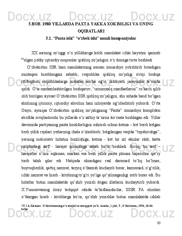 3.BOB. 1980 YILLARDA PAXTA YAKKA XOKIMLIGI VA UNING
OQIBATLARI 
3.1. “Paxta ishi” “o’zbek ishi” nomli kompaniyalar
            XX   asrning   so‘nggi   o‘n   yilliklariga   kelib   mamlakat   ichki   hayotini   qamrab
16
olgan jiddiy iqtisodiy nuqsonlar qishloq xo‘jaligini o‘z domiga torta boshladi.     
      O‘zbekiston   SSR   ham   mamlakatning   asosan   xomashyo   yetishtirib   beradigan
mintaqasi   hisoblangani   sababli,   respublika   qishloq   xo‘jaligi   rivoji   boshqa
ittifoqdosh   respublikalarga   nisbatan   ancha   og‘ir,   ziddiyatli   jarayonlar   ta’sirida
qoldi. O‘ta markazlashtirilgan boshqaruv, “umumxalq manfaatlarini” ro‘kach qilib
olib borilgan siyosat O‘zbekiston SSR qishloq xo‘jaligini, shu sohada band bo‘lgan
aholining   ijtimoiy,   iqtisodiy   ahvolini   ham   nihoyatda   og‘irlashtirib   yubordi.   O‘rta
Osiyo,   ayniqsa   O‘zbekiston   qishloq   xo‘jaligining   “Paxta”   xomashyo   kompleksi
atrofida rivojlantirishi bu yillarda o‘z salbiy ta’sirini ko‘rsata boshlagan edi. Yillar
davomida partiyaning paxta hosildorligini oshirish uchun ketma – ket berib kelgan
besh yillik rejalari yerlarning chala o‘zlashtirib, belgilangan vaqtda “topshirishga”,
yerning   meliorativ   holatini   buzilishiga,   ketma   -   ket   bir   xil   ekinlar   ekib,   katta
miqdordagi   sarf   -   harajat   qilinishiga   sabab   bo‘la   boshladi.   Biroq,   bu   sarf   –
harajatlar   o‘zini   oqlamas,   markaz   esa   besh   yillik   paxta   planini   bajarishni   qat’iy
turib   talab   qilar   edi.   Natijada   olinadigan   real   daromad   to‘liq   bo‘lmas,
buyruqbozlik, qattiq nazorat, tazyiq o‘tkazish kuchayib borar, kamomad, o‘g‘rilik,
ichki nazorat va hisob - kitobning to‘g‘ri yo‘lga qo‘yilmaganligi ortib borar edi. Bu
holatlar   butun   mamlakatda   qo‘shib   yozish   degan   illatlarni   kuchaytirib   yubordi.
X.Yunusovaning   ilmiy   tadqiqot   ishida   ta’kidlanishicha,   SSSR   FA   olimlari
o‘tkazgan   hisob   -   kitoblarga   ko‘ra,   qo‘shib   yozishlar   butun   mamlakatda   ishlab
16   I.A.Karimov. O‘zbеkistonning o‘z istiqlol va taraqqiyot yo‘li. Asarlar, 1-jild, T., O‘zbеkiston, 1996, 36-86-
bеtlar.
33 