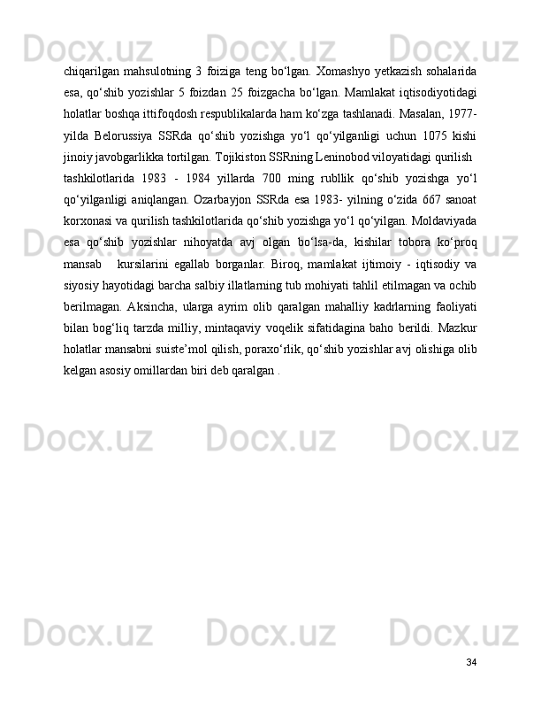 chiqarilgan   mahsulotning   3   foiziga   teng   bo‘lgan.   Xomashyo   yetkazish   sohalarida
esa,   qo‘shib   yozishlar   5  foizdan   25  foizgacha   bo‘lgan.   Mamlakat  iqtisodiyotidagi
holatlar boshqa ittifoqdosh respublikalarda ham ko‘zga tashlanadi. Masalan, 1977-
yilda   Belorussiya   SSRda   qo‘shib   yozishga   yo‘l   qo‘yilganligi   uchun   1075   kishi
jinoiy javobgarlikka tortilgan. Tojikiston SSRning Leninobod viloyatidagi qurilish
tashkilotlarida   1983   -   1984   yillarda   700   ming   rubllik   qo‘shib   yozishga   yo‘l
qo‘yilganligi  aniqlangan.  Ozarbayjon   SSRda   esa   1983-  yilning  o‘zida  667  sanoat
korxonasi va qurilish tashkilotlarida qo‘shib yozishga yo‘l qo‘yilgan. Moldaviyada
esa   qo‘shib   yozishlar   nihoyatda   avj   olgan   bo‘lsa-da,   kishilar   tobora   ko‘proq
mansab       kursilarini   egallab   borganlar.   Biroq,   mamlakat   ijtimoiy   -   iqtisodiy   va
siyosiy hayotidagi barcha salbiy illatlarning tub mohiyati tahlil etilmagan va ochib
berilmagan.   Aksincha,   ularga   ayrim   olib   qaralgan   mahalliy   kadrlarning   faoliyati
bilan   bog‘liq   tarzda   milliy,   mintaqaviy   voqelik   sifatidagina   baho   berildi.   Mazkur
holatlar mansabni suiste’mol qilish, poraxo‘rlik, qo‘shib yozishlar avj olishiga olib
kelgan asosiy omillardan biri deb qaralgan .
34 