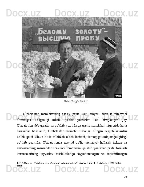 Foto: Google Photos
      O‘zbekiston   mamlakatning   asosiy   paxta   xom   ashyosi   bilan   ta’minlovchi
17
mintaqasi   bo‘lganligi   sababli   qo‘shib   yozishlar   illati   “rivojlangan”   joy
O‘zbekiston   deb  qaraldi   va  qo‘shib   yozishlarga   qarshi   mamlakat   miqyosida   katta
harakatlar   boshlanib,   O‘zbekiston   birinchi   nishonga   olingan   respublikalardan
bo‘lib   qoldi.   Shu   o‘rinda   ta’kidlab   o‘tish   lozimki,   darhaqiqat   xalq   xo‘jaligidagi
qo‘shib   yozishlar   O‘zbekistonda   mavjud   bo‘lib,   aksariyat   hollarda   kolxoz   va
sovxozlarning   mansabdor   shaxslari   tomonidan   qo‘shib   yozishlar   paxta   tozalash
korxonalarining   tayyorlov   tashkilotlariga   tayyorlanmagan   va   topshirilmagan
17   I.A.Karimov. O‘zbеkistonning o‘z istiqlol va taraqqiyot yo‘li. Asarlar, 1-jild, T., O‘zbеkiston, 1996, 36-86-
bеtlar.
35 